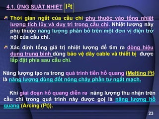 23
4.1. ỨNG SUẤT NHIỆT 2
I t
 
 
 
 
Thời gian ngắt của cầu chì phụ thuộc vào tổng nhiệt
lượng tích lũy và duy trì trong cầu chì. Nhiệt lượng này
phụ thuộc năng lượng phân bố trên một đơn vị điện trở
nội của cầu chì.
Xác định tổng giá trị nhiệt lượng để tìm ra dòng hiệu
dụng trung bình dùng bảo vệ dây cable và thiết bị được
lắp đặt phía sau cầu chì.
Năng lượng tạo ra trong quá trình tiền hồ quang (Melting I2t)
là năng lượng dùng đốt nóng chảy phần tử ngắt mạch.
Khi giai đoạn hồ quang diễn ra, năng lượng thu nhận trên
cầu chì trong quá trình này được goị là năng lượng hồ
quang (Arcing (I2t)).
 