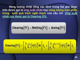 24
Năng lượng nhiệt tổng xác định trong hai giai đoạn
trên được gọi là ứng suất nhiệt hay năng lượng toàn phần
trong suốt quá trình ngắt mạch của cầu chì. Ứng suất
nhiệt còn được gọi là Clearing (I2t).
 