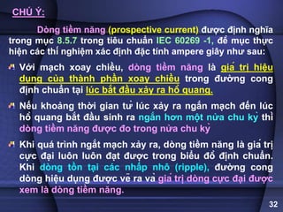 32
CHÚ Ý:
Dòng tiềm năng (prospective current) được định nghĩa
trong mục 8.5.7 trong tiêu chuẩn IEC 60269 -1, đề mục thực
hiện các thí nghiệm xác định đặc tính ampere giây như sau:
Với mạch xoay chiều, dòng tiềm năng là giá trị hiệu
dụng của thành phần xoay chiều trong đường cong
định chuẩn tại lúc bắt đầu xảy ra hồ quang.
Nếu khoảng thời gian từ lúc xảy ra ngắn mạch đến lúc
hồ quang bắt đầu sinh ra ngắn hơn một nửa chu kỳ thì
dòng tiềm năng được đo trong nửa chu kỳ
Khi quá trình ngắt mạch xảy ra, dòng tiềm năng là giá trị
cực đại luôn luôn đạt được trong biểu đồ định chuẩn.
Khi dòng tồn tại các nhấp nhô (ripple), đường cong
dòng hiệu dụng được vẽ ra và giá trị dòng cực đại được
xem là dòng tiềm năng.
 