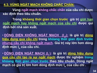 34
4.3. VÙNG NGẮT MẠCH KHÔNG CHẮC CHẮN:
Vùng ngắt mạch không chắc chắn của cầu chì được
xác định theo tiêu chuẩn.
Trong khỏang thời gian chọn trước, giá trị giới hạn
ngắt mạch hay không ngắt mạch của cầu chì được qui
định bởi nhà sản xuất.
.
• DÒNG ĐIỆN KHÔNG NGẮT MẠCH (Inf): là giá trị dòng
hiệu dụng qua cầu chì trong khỏang thời gian định trước
nhưng cầu chì không ngắt mạch. Giá trị này lớn hơn dòng
định mức In của cầu chì.
• DÒNG ĐIỆN NGẮT MẠCH (If ): là giá trị dòng hiệu dụng
qua cầu chì tạo ra sự ngắt mạch được thí nghiệm trong
khỏang thời gian chọn trước theo tiêu chuẩn. Dòng ngắt
mạch có giá trị lớn hơn dòng định mức In của cầu chì .
.
 