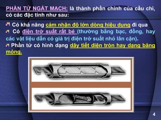 PHẦN TỬ NGẮT MẠCH: là thành phần chính của cầu chì,
có các đặc tính như sau:
Có khả năng cảm nhận độ lớn dòng hiệu dụng đi qua
Có điện trở suất rất bé (thường bằng bạc, đồng, hay
các vật liệu dẫn có giá trị điện trở suất nhỏ lân cận).
Phần tử có hình dạng dây tiết diện tròn hay dạng băng
mỏng.
4
 