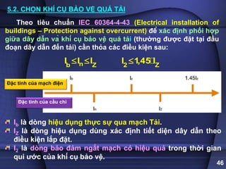 46
Đặc tính của mạch điện
Đặc tính của cầu chì
Theo tiêu chuẩn IEC 60364-4-43 (Electrical installation of
buildings – Protection against overcurrent) để xác định phối hợp
giữa dây dẫn và khí cụ bảo vệ quá tải (thường được đặt tại đầu
đoạn dây dẫn đến tải) cần thỏa các điều kiện sau:
n
b Z
I I I
  2 Z
I 1,45 I

Ib là dòng hiệu dụng thực sự qua mạch Tải.
IZ là dòng hiệu dụng dùng xác định tiết diện dây dẫn theo
điều kiện lắp đặt.
I2 là dòng bảo đảm ngắt mạch có hiệu quả trong thời gian
qui ước của khí cụ bảo vệ.
5.2. CHỌN KHÍ CỤ BẢO VỆ QUÁ TẢI
 