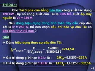 48
THÍ DỤ 1:
Cho Tải 3 pha cân bằng tiêu thụ công suất tác dụng
120 kW , hệ số công suất của Tải là 0,85 trễ. Biết Áp Dây
nguồn là Vd = 380 V,
Nếu dòng hiệu dụng dùng tính toán dây dẫn cấp đến
Tải là IZ = 250 A, thì nên chọn cầu chì bảo vệ cho Tải có
đặc tính như thế nào ?
GIẢI
 Dòng hiệu dụng thực sự cấp đến Tải:
 Giá trị dòng giới hạn 0,9.IZ là :
 Giá trị dòng giới hạn 1,45.IZ là :
d
b ayTai
d
P 120000
I
3 V cos 3 380 0,85
I 214,5A
  


Z
0,9 25
0,9 I 2 5A
0 2
 
Z
1,45 250
1,45 I 362,5A
 
 