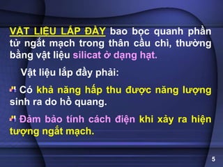 VẬT LIỆU LẮP ĐẦY bao bọc quanh phần
tử ngắt mạch trong thân cầu chì, thường
bằng vật liệu silicat ở dạng hạt.
Vật liệu lắp đầy phải:
Có khả năng hấp thu được năng lượng
sinh ra do hồ quang.
Đảm bảo tính cách điện khi xảy ra hiện
tượng ngắt mạch.
5
 