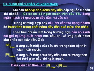 51
5.3. CHỌN KHÍ CỤ BẢO VỆ NGẮN MẠCH
Khi cần bảo vệ cho đoạn dây dẫn cấp nguồn từ cầu
chì đếnTải , lúc có sự cố ngắn mạch trên đầu Tải, dòng
ngắn mạch sẽ qua đoạn dây dẫn và cầu chì.
Trong trường hợp này cầu chì cần tác động nhanh
để tránh tình trạng phát nóng dây dẫn quá mức cho phép.
Theo tiêu chuẩn IEC trong trường hợp cần so sánh
hai giá trị ứng suất nhiệt của cầu chì và ứng suất nhiệt
cho phép của dây dẫn. Gọi:
là ứng suất nhiệt của cầu chì trong toàn bộ thời
gian ngắt mạch.
là ứng suất nhiệt của dây dẫn sinh ra trong toàn
bộ thời gian cầu chì ngắt mạch.
2
fuse
I t
 
 
 
 
2
cable
I t
 
 
 
 
Điều kiện cần thỏa là : cable
2 2
fuse
I t I t
   
   
   
   

 