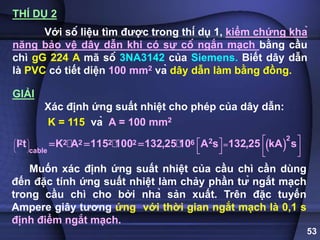 53
THÍ DỤ 2
Với số liệu tìm được trong thí dụ 1, kiểm chứng khả
năng bảo vệ dây dẫn khi có sự cố ngắn mạch bằng cầu
chì gG 224 A mã số 3NA3142 của Siemens. Biết dây dẫn
là PVC có tiết diện 100 mm2 và dây dẫn làm bằng đồng.
GIẢI
Xác định ứng suất nhiệt cho phép của dây dẫn:
K = 115 và A = 100 mm2
 
2
2
2 2 2 2 2 6
cable
I t K A 115 100 132,25 10 A s 132,25 kA s
 
 
 
 
 
    
 
   
  
Muốn xác định ứng suất nhiệt của cầu chì cần dùng
đến đặc tính ứng suất nhiệt làm chảy phần tử ngắt mạch
trong cầu chì cho bởi nhà sản xuất. Trên đặc tuyến
Ampere giây tương ứng với thời gian ngắt mạch là 0,1 s
định điểm ngắt mạch.
 