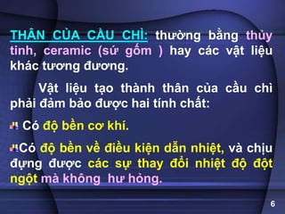 THÂN CỦA CẦU CHÌ: thường bằng thủy
tinh, ceramic (sứ gốm ) hay các vật liệu
khác tương đương.
Vật liệu tạo thành thân của cầu chì
phải đảm bảo được hai tính chất:
Có độ bền cơ khí.
Có độ bền về điều kiện dẫn nhiệt, và chịu
đựng được các sự thay đổi nhiệt độ đột
ngột mà không hư hỏng.
6
 