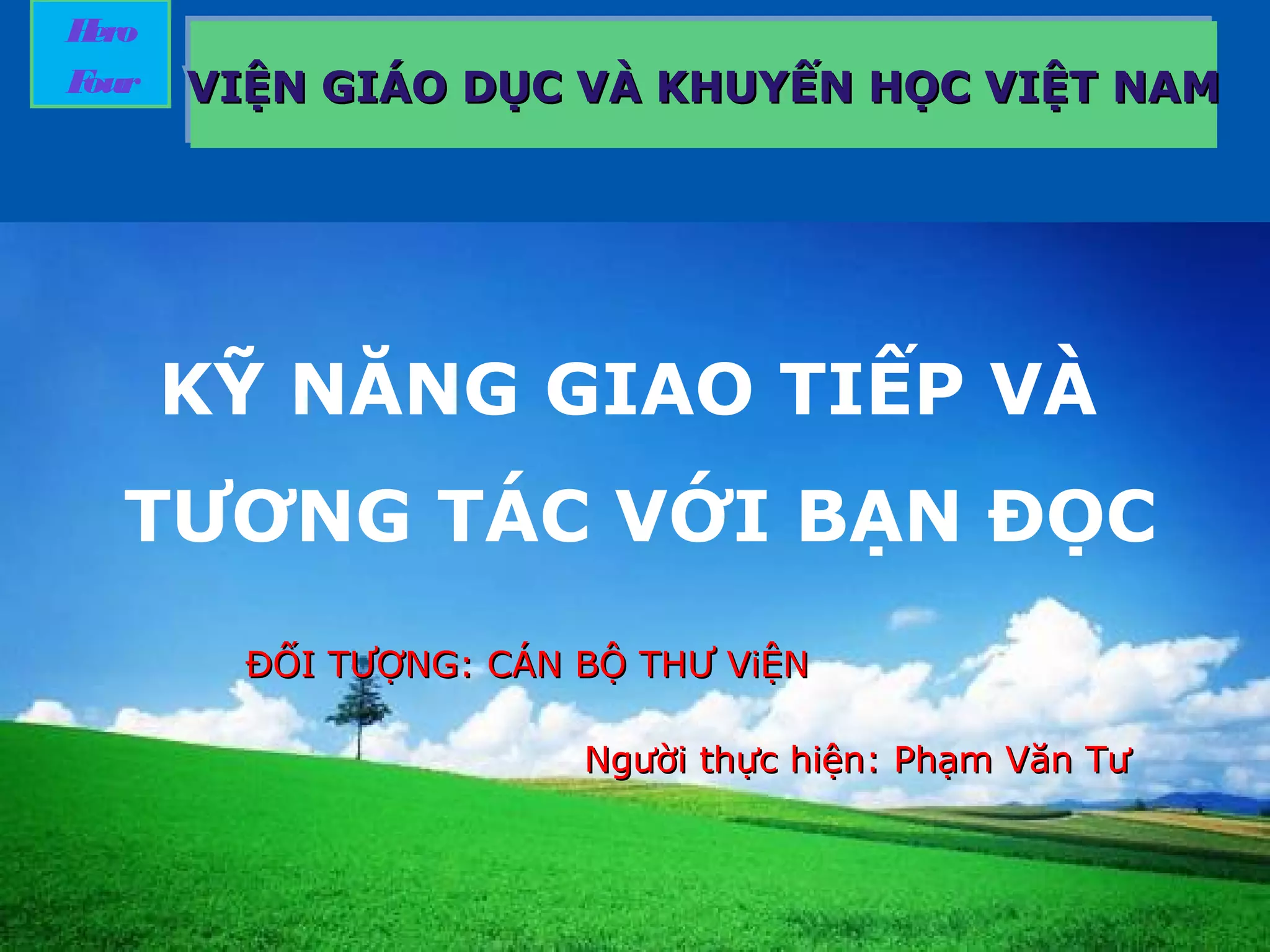 LOGO
KỸ NĂNG GIAO TIẾP VÀ
TƯƠNG TÁC VỚI BẠN ĐỌC
Hero
Four VIỆN GIÁO DỤC VÀ KHUYẾN HỌC VIỆT NAMVIỆN GIÁO DỤC VÀ KHUYẾN HỌC VIỆT NAMVIỆN GIÁO DỤC VÀ KHUYẾN HỌC VIỆT NAMVIỆN GIÁO DỤC VÀ KHUYẾN HỌC VIỆT NAM
ĐỐI TƯỢNG: CÁN BỘ THƯ ViỆNĐỐI TƯỢNG: CÁN BỘ THƯ ViỆN
NgNgười thực hiện: Phạm Văn Tưười thực hiện: Phạm Văn Tư
 