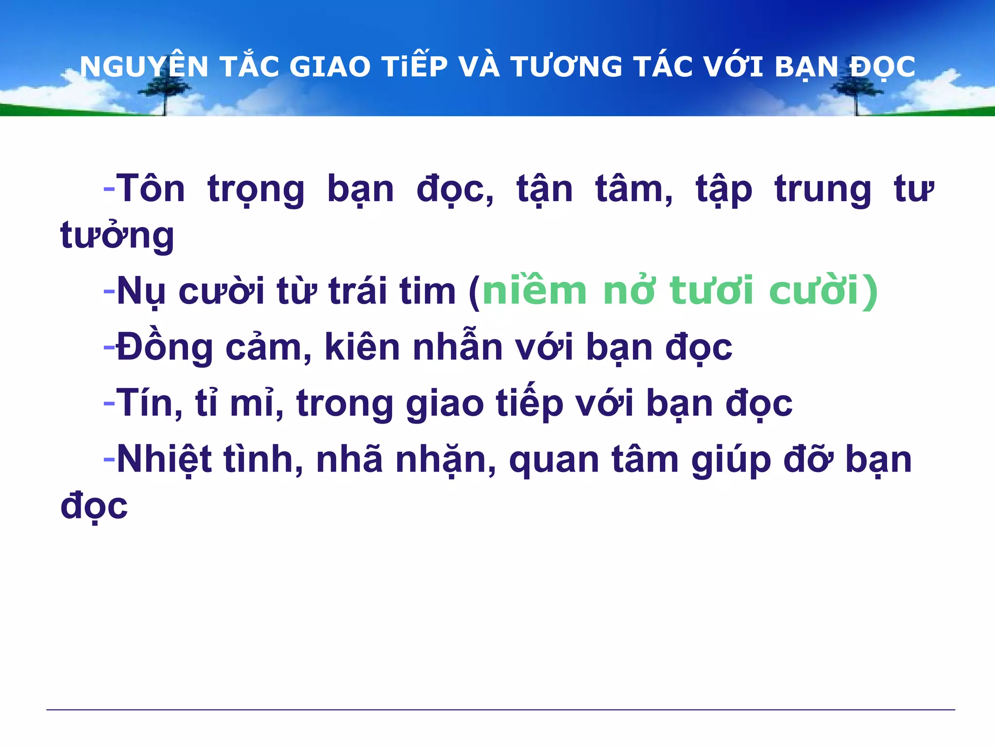 NGUYÊN TẮC GIAO TiẾP VÀ TƯƠNG TÁC VỚI BẠN ĐỌC
-Tôn trọng bạn đọc, tận tâm, tập trung tư
tưởng
-Nụ cười từ trái tim (niềm nở tươi cười)
-Đồng cảm, kiên nhẫn với bạn đọc
-Tín, tỉ mỉ, trong giao tiếp với bạn đọc
-Nhiệt tình, nhã nhặn, quan tâm giúp đỡ bạn
đọc
 