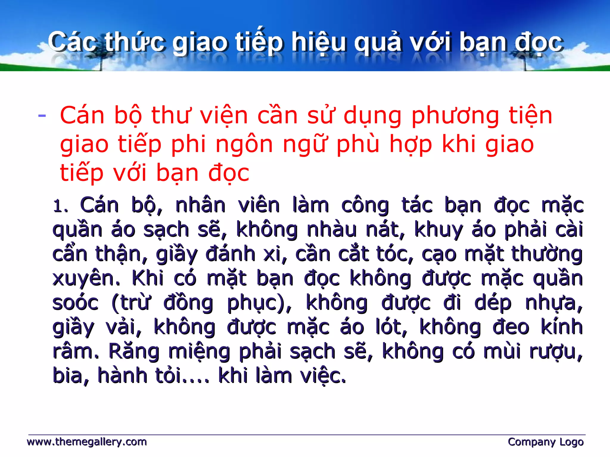 - Cán bộ thư viện cần sử dụng phương tiện
giao tiếp phi ngôn ngữ phù hợp khi giao
tiếp với bạn đọc
www.themegallery.comwww.themegallery.com Company LogoCompany Logo
1.1. Cán bộ, nhân viên làm công tác bạn đọc mặcCán bộ, nhân viên làm công tác bạn đọc mặc
quần áo sạch sẽ, không nhàu nát, khuy áo phải càiquần áo sạch sẽ, không nhàu nát, khuy áo phải cài
cẩn thận, giầy đánh xi, cần cắt tóc, cạo mặt thườngcẩn thận, giầy đánh xi, cần cắt tóc, cạo mặt thường
xuyên. Khi có mặt bạn đọc không được mặc quầnxuyên. Khi có mặt bạn đọc không được mặc quần
soóc (trừ đồng phục), không được đi dép nhựa,soóc (trừ đồng phục), không được đi dép nhựa,
giầy vải, không được mặc áo lót, không đeo kínhgiầy vải, không được mặc áo lót, không đeo kính
râm. Răng miệng phải sạch sẽ, không có mùi rượu,râm. Răng miệng phải sạch sẽ, không có mùi rượu,
bia, hành tỏi.... khi làm việc.bia, hành tỏi.... khi làm việc.
 
