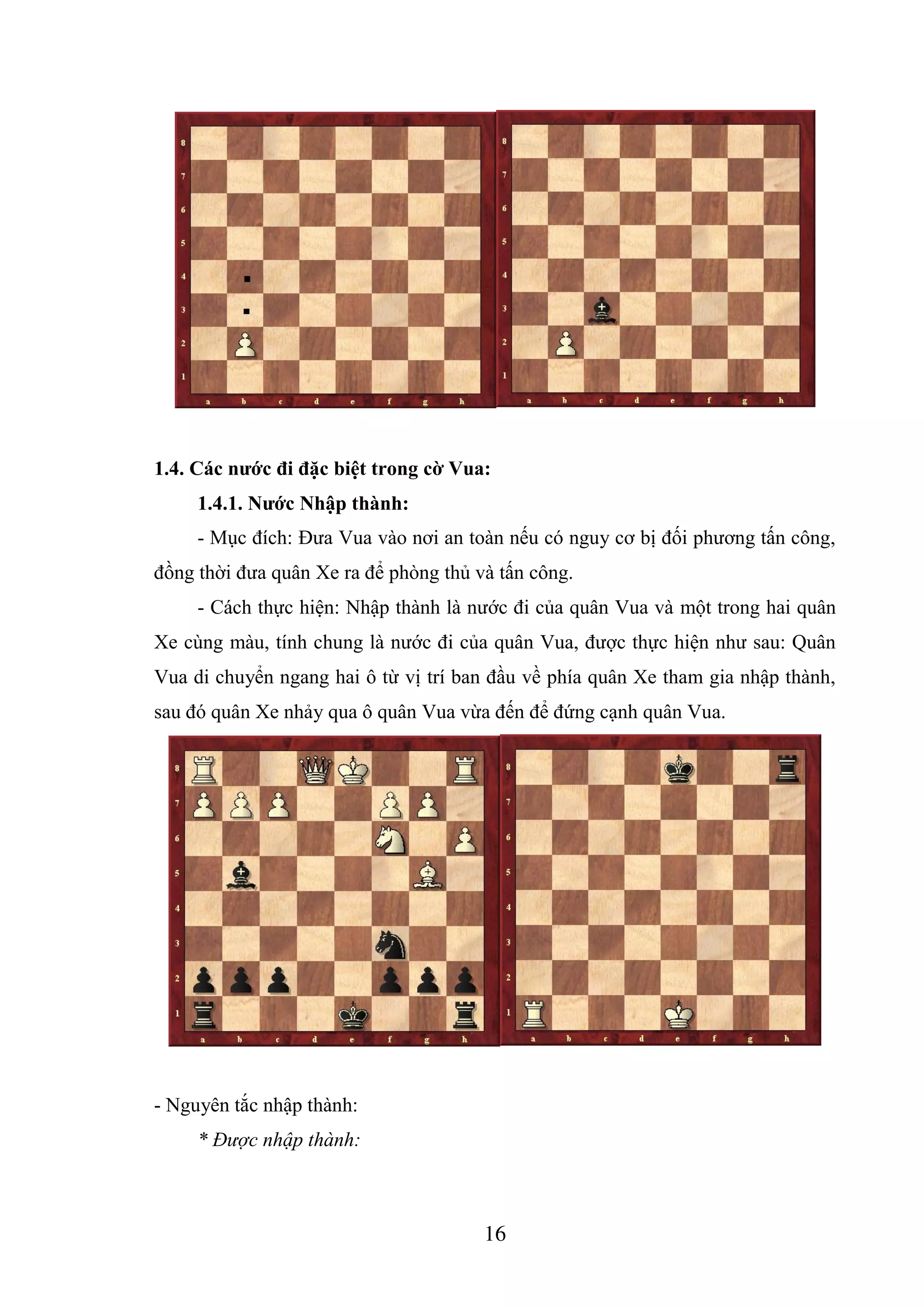 16
1.4. Các nước đi đặc biệt trong cờ Vua:
1.4.1. Nước Nhập thành:
- Mục đích: Đưa Vua vào nơi an toàn nếu có nguy cơ bị đối phương tấn công,
đồng thời đưa quân Xe ra để phòng thủ và tấn công.
- Cách thực hiện: Nhập thành là nước đi của quân Vua và một trong hai quân
Xe cùng màu, tính chung là nước đi của quân Vua, được thực hiện như sau: Quân
Vua di chuyển ngang hai ô từ vị trí ban đầu về phía quân Xe tham gia nhập thành,
sau đó quân Xe nhảy qua ô quân Vua vừa đến để đứng cạnh quân Vua.
- Nguyên tắc nhập thành:
* Được nhập thành:
 