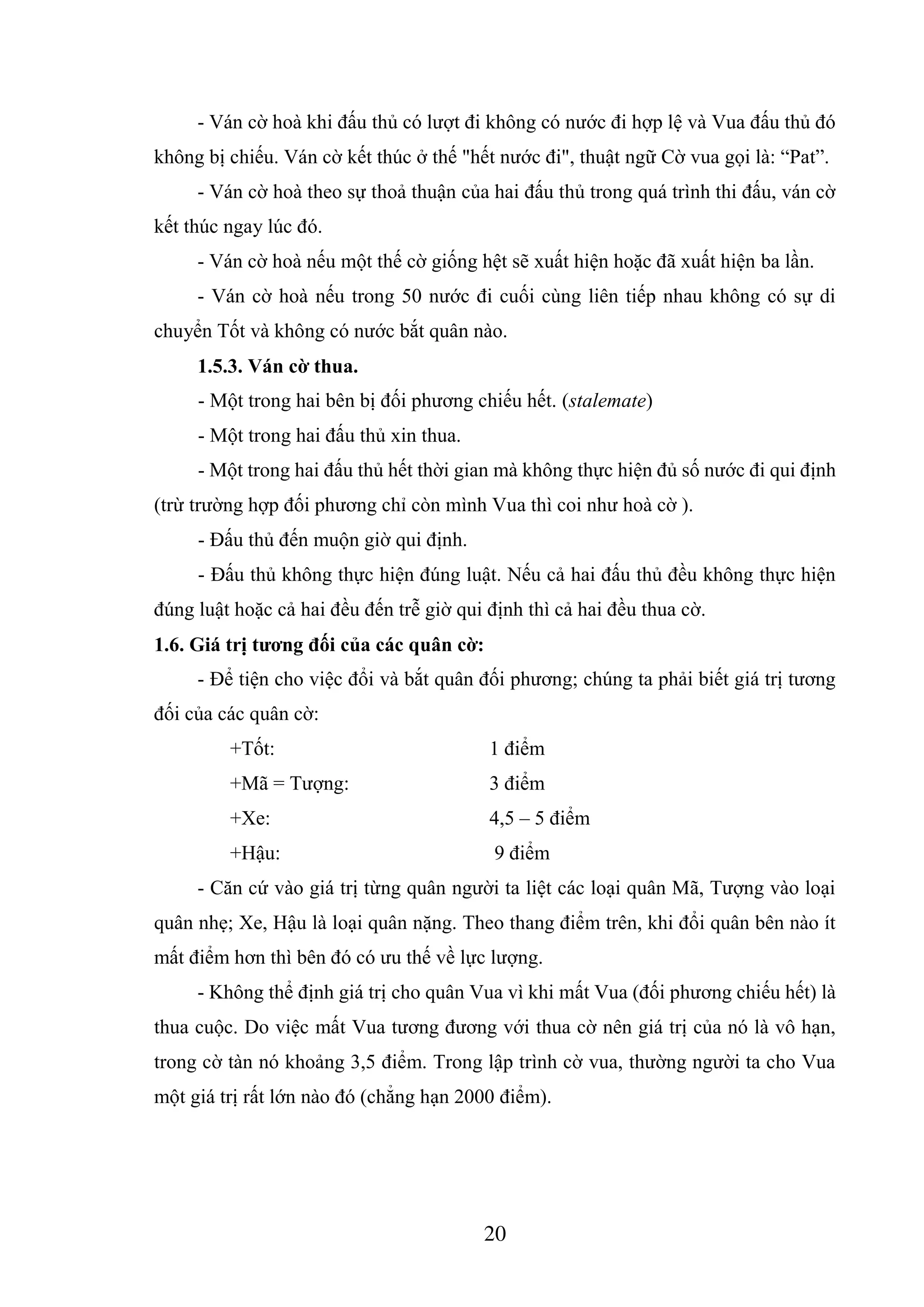 20
- Ván cờ hoà khi đấu thủ có lượt đi không có nước đi hợp lệ và Vua đấu thủ đó
không bị chiếu. Ván cờ kết thúc ở thế "hết nước đi", thuật ngữ Cờ vua gọi là: “Pat”.
- Ván cờ hoà theo sự thoả thuận của hai đấu thủ trong quá trình thi đấu, ván cờ
kết thúc ngay lúc đó.
- Ván cờ hoà nếu một thế cờ giống hệt sẽ xuất hiện hoặc đã xuất hiện ba lần.
- Ván cờ hoà nếu trong 50 nước đi cuối cùng liên tiếp nhau không có sự di
chuyển Tốt và không có nước bắt quân nào.
1.5.3. Ván cờ thua.
- Một trong hai bên bị đối phương chiếu hết. (stalemate)
- Một trong hai đấu thủ xin thua.
- Một trong hai đấu thủ hết thời gian mà không thực hiện đủ số nước đi qui định
(trừ trường hợp đối phương chỉ còn mình Vua thì coi như hoà cờ ).
- Đấu thủ đến muộn giờ qui định.
- Đấu thủ không thực hiện đúng luật. Nếu cả hai đấu thủ đều không thực hiện
đúng luật hoặc cả hai đều đến trễ giờ qui định thì cả hai đều thua cờ.
1.6. Giá trị tương đối của các quân cờ:
- Để tiện cho việc đổi và bắt quân đối phương; chúng ta phải biết giá trị tương
đối của các quân cờ:
+Tốt: 1 điểm
+Mã = Tượng: 3 điểm
+Xe: 4,5 – 5 điểm
+Hậu: 9 điểm
- Căn cứ vào giá trị từng quân người ta liệt các loại quân Mã, Tượng vào loại
quân nhẹ; Xe, Hậu là loại quân nặng. Theo thang điểm trên, khi đổi quân bên nào ít
mất điểm hơn thì bên đó có ưu thế về lực lượng.
- Không thể định giá trị cho quân Vua vì khi mất Vua (đối phương chiếu hết) là
thua cuộc. Do việc mất Vua tương đương với thua cờ nên giá trị của nó là vô hạn,
trong cờ tàn nó khoảng 3,5 điểm. Trong lập trình cờ vua, thường người ta cho Vua
một giá trị rất lớn nào đó (chẳng hạn 2000 điểm).
 