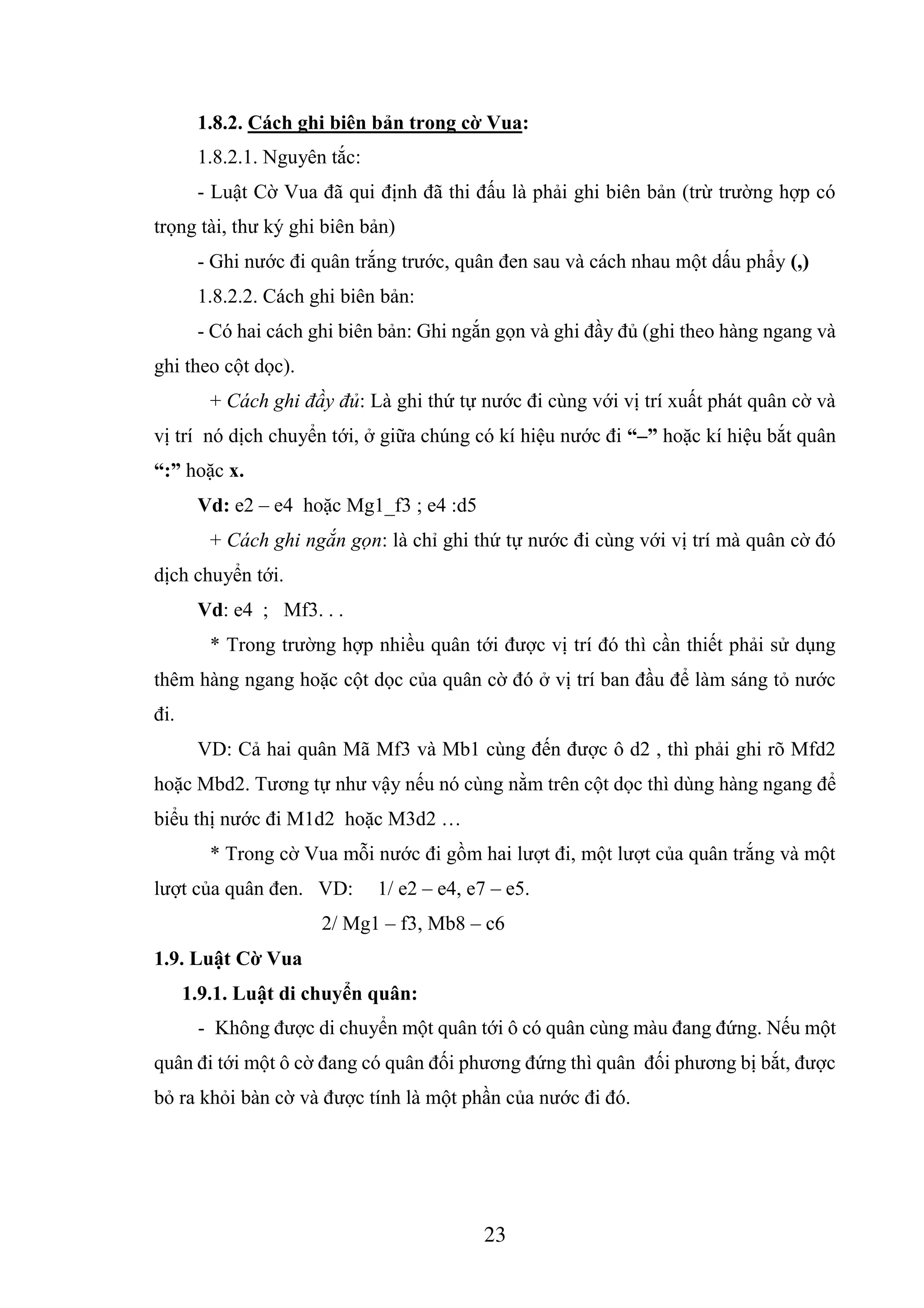 23
1.8.2. Cách ghi biên bản trong cờ Vua:
1.8.2.1. Nguyên tắc:
- Luật Cờ Vua đã qui định đã thi đấu là phải ghi biên bản (trừ trường hợp có
trọng tài, thư ký ghi biên bản)
- Ghi nước đi quân trắng trước, quân đen sau và cách nhau một dấu phẩy (,)
1.8.2.2. Cách ghi biên bản:
- Có hai cách ghi biên bản: Ghi ngắn gọn và ghi đầy đủ (ghi theo hàng ngang và
ghi theo cột dọc).
+ Cách ghi đầy đủ: Là ghi thứ tự nước đi cùng với vị trí xuất phát quân cờ và
vị trí nó dịch chuyển tới, ở giữa chúng có kí hiệu nước đi “–” hoặc kí hiệu bắt quân
“:” hoặc x.
Vd: e2 – e4 hoặc Mg1_f3 ; e4 :d5
+ Cách ghi ngắn gọn: là chỉ ghi thứ tự nước đi cùng với vị trí mà quân cờ đó
dịch chuyển tới.
Vd: e4 ; Mf3. . .
* Trong trường hợp nhiều quân tới được vị trí đó thì cần thiết phải sử dụng
thêm hàng ngang hoặc cột dọc của quân cờ đó ở vị trí ban đầu để làm sáng tỏ nước
đi.
VD: Cả hai quân Mã Mf3 và Mb1 cùng đến được ô d2 , thì phải ghi rõ Mfd2
hoặc Mbd2. Tương tự như vậy nếu nó cùng nằm trên cột dọc thì dùng hàng ngang để
biểu thị nước đi M1d2 hoặc M3d2 …
* Trong cờ Vua mỗi nước đi gồm hai lượt đi, một lượt của quân trắng và một
lượt của quân đen. VD: 1/ e2 – e4, e7 – e5.
2/ Mg1 – f3, Mb8 – c6
1.9. Luật Cờ Vua
1.9.1. Luật di chuyển quân:
- Không được di chuyển một quân tới ô có quân cùng màu đang đứng. Nếu một
quân đi tới một ô cờ đang có quân đối phương đứng thì quân đối phương bị bắt, được
bỏ ra khỏi bàn cờ và được tính là một phần của nước đi đó.
 