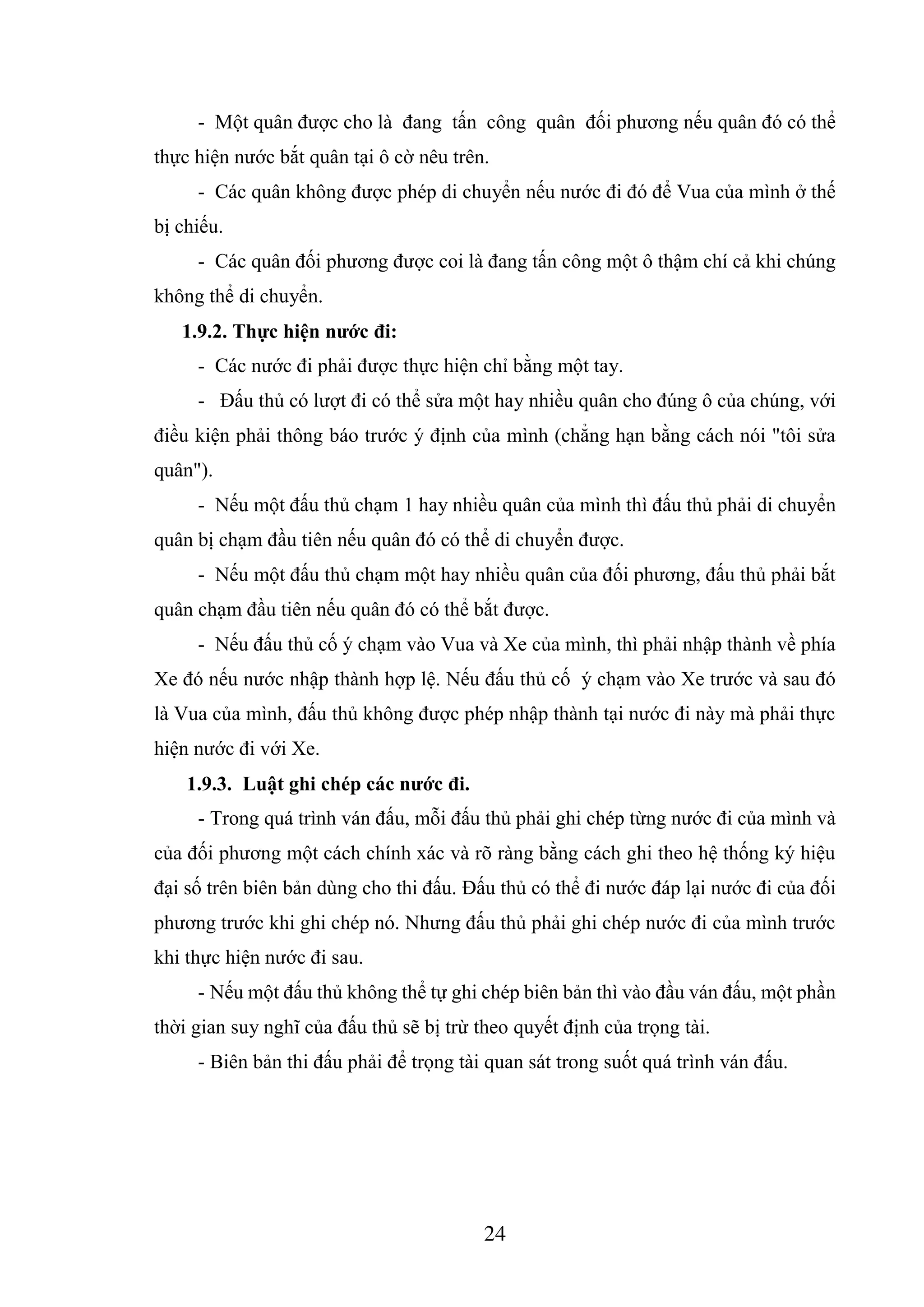 24
- Một quân được cho là đang tấn công quân đối phương nếu quân đó có thể
thực hiện nước bắt quân tại ô cờ nêu trên.
- Các quân không được phép di chuyển nếu nước đi đó để Vua của mình ở thế
bị chiếu.
- Các quân đối phương được coi là đang tấn công một ô thậm chí cả khi chúng
không thể di chuyển.
1.9.2. Thực hiện nước đi:
- Các nước đi phải được thực hiện chỉ bằng một tay.
- Đấu thủ có lượt đi có thể sửa một hay nhiều quân cho đúng ô của chúng, với
điều kiện phải thông báo trước ý định của mình (chẳng hạn bằng cách nói "tôi sửa
quân").
- Nếu một đấu thủ chạm 1 hay nhiều quân của mình thì đấu thủ phải di chuyển
quân bị chạm đầu tiên nếu quân đó có thể di chuyển được.
- Nếu một đấu thủ chạm một hay nhiều quân của đối phương, đấu thủ phải bắt
quân chạm đầu tiên nếu quân đó có thể bắt được.
- Nếu đấu thủ cố ý chạm vào Vua và Xe của mình, thì phải nhập thành về phía
Xe đó nếu nước nhập thành hợp lệ. Nếu đấu thủ cố ý chạm vào Xe trước và sau đó
là Vua của mình, đấu thủ không được phép nhập thành tại nước đi này mà phải thực
hiện nước đi với Xe.
1.9.3. Luật ghi chép các nước đi.
- Trong quá trình ván đấu, mỗi đấu thủ phải ghi chép từng nước đi của mình và
của đối phương một cách chính xác và rõ ràng bằng cách ghi theo hệ thống ký hiệu
đại số trên biên bản dùng cho thi đấu. Đấu thủ có thể đi nước đáp lại nước đi của đối
phương trước khi ghi chép nó. Nhưng đấu thủ phải ghi chép nước đi của mình trước
khi thực hiện nước đi sau.
- Nếu một đấu thủ không thể tự ghi chép biên bản thì vào đầu ván đấu, một phần
thời gian suy nghĩ của đấu thủ sẽ bị trừ theo quyết định của trọng tài.
- Biên bản thi đấu phải để trọng tài quan sát trong suốt quá trình ván đấu.
 