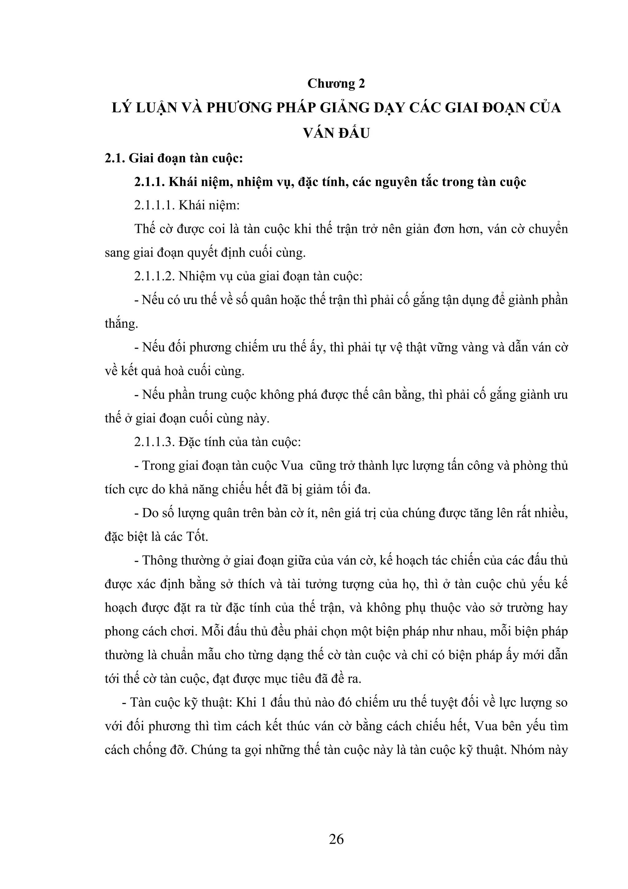 26
Chương 2
LÝ LUẬN VÀ PHƯƠNG PHÁP GIẢNG DẠY CÁC GIAI ĐOẠN CỦA
VÁN ĐẤU
2.1. Giai đoạn tàn cuộc:
2.1.1. Khái niệm, nhiệm vụ, đặc tính, các nguyên tắc trong tàn cuộc
2.1.1.1. Khái niệm:
Thế cờ được coi là tàn cuộc khi thế trận trở nên giản đơn hơn, ván cờ chuyển
sang giai đoạn quyết định cuối cùng.
2.1.1.2. Nhiệm vụ của giai đoạn tàn cuộc:
- Nếu có ưu thế về số quân hoặc thế trận thì phải cố gắng tận dụng để giành phần
thắng.
- Nếu đối phương chiếm ưu thế ấy, thì phải tự vệ thật vững vàng và dẫn ván cờ
về kết quả hoà cuối cùng.
- Nếu phần trung cuộc không phá được thế cân bằng, thì phải cố gắng giành ưu
thế ở giai đoạn cuối cùng này.
2.1.1.3. Đặc tính của tàn cuộc:
- Trong giai đoạn tàn cuộc Vua cũng trở thành lực lượng tấn công và phòng thủ
tích cực do khả năng chiếu hết đã bị giảm tối đa.
- Do số lượng quân trên bàn cờ ít, nên giá trị của chúng được tăng lên rất nhiều,
đặc biệt là các Tốt.
- Thông thường ở giai đoạn giữa của ván cờ, kế hoạch tác chiến của các đấu thủ
được xác định bằng sở thích và tài tưởng tượng của họ, thì ở tàn cuộc chủ yếu kế
hoạch được đặt ra từ đặc tính của thế trận, và không phụ thuộc vào sở trường hay
phong cách chơi. Mỗi đấu thủ đều phải chọn một biện pháp như nhau, mỗi biện pháp
thường là chuẩn mẫu cho từng dạng thế cờ tàn cuộc và chỉ có biện pháp ấy mới dẫn
tới thế cờ tàn cuộc, đạt được mục tiêu đã đề ra.
- Tàn cuộc kỹ thuật: Khi 1 đấu thủ nào đó chiếm ưu thế tuyệt đối về lực lượng so
với đối phương thì tìm cách kết thúc ván cờ bằng cách chiếu hết, Vua bên yếu tìm
cách chống đỡ. Chúng ta gọi những thế tàn cuộc này là tàn cuộc kỹ thuật. Nhóm này
 