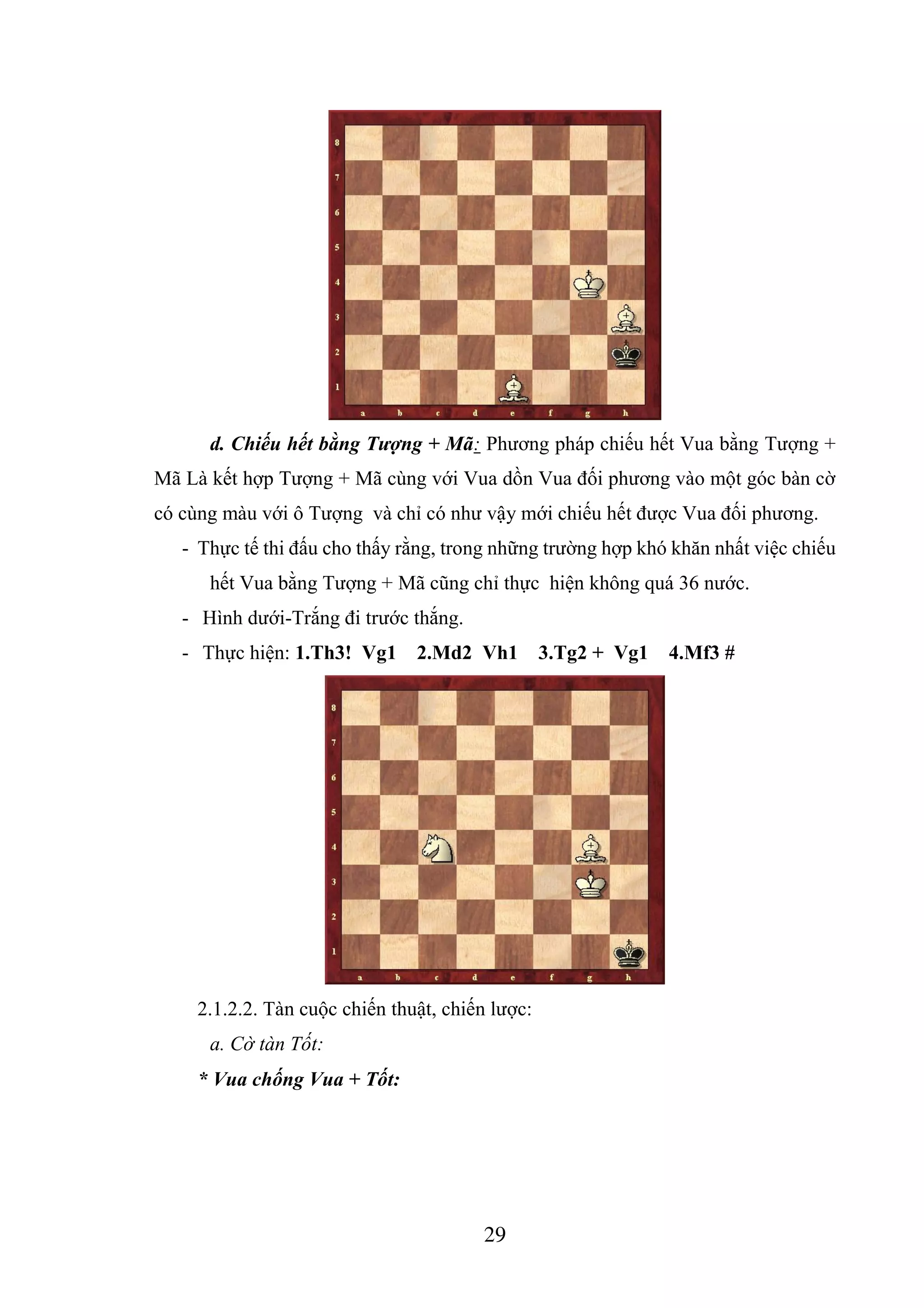 29
d. Chiếu hết bằng Tượng + Mã: Phương pháp chiếu hết Vua bằng Tượng +
Mã Là kết hợp Tượng + Mã cùng với Vua dồn Vua đối phương vào một góc bàn cờ
có cùng màu với ô Tượng và chỉ có như vậy mới chiếu hết được Vua đối phương.
- Thực tế thi đấu cho thấy rằng, trong những trường hợp khó khăn nhất việc chiếu
hết Vua bằng Tượng + Mã cũng chỉ thực hiện không quá 36 nước.
- Hình dưới-Trắng đi trước thắng.
- Thực hiện: 1.Th3! Vg1 2.Md2 Vh1 3.Tg2 + Vg1 4.Mf3 #
2.1.2.2. Tàn cuộc chiến thuật, chiến lược:
a. Cờ tàn Tốt:
* Vua chống Vua + Tốt:
 