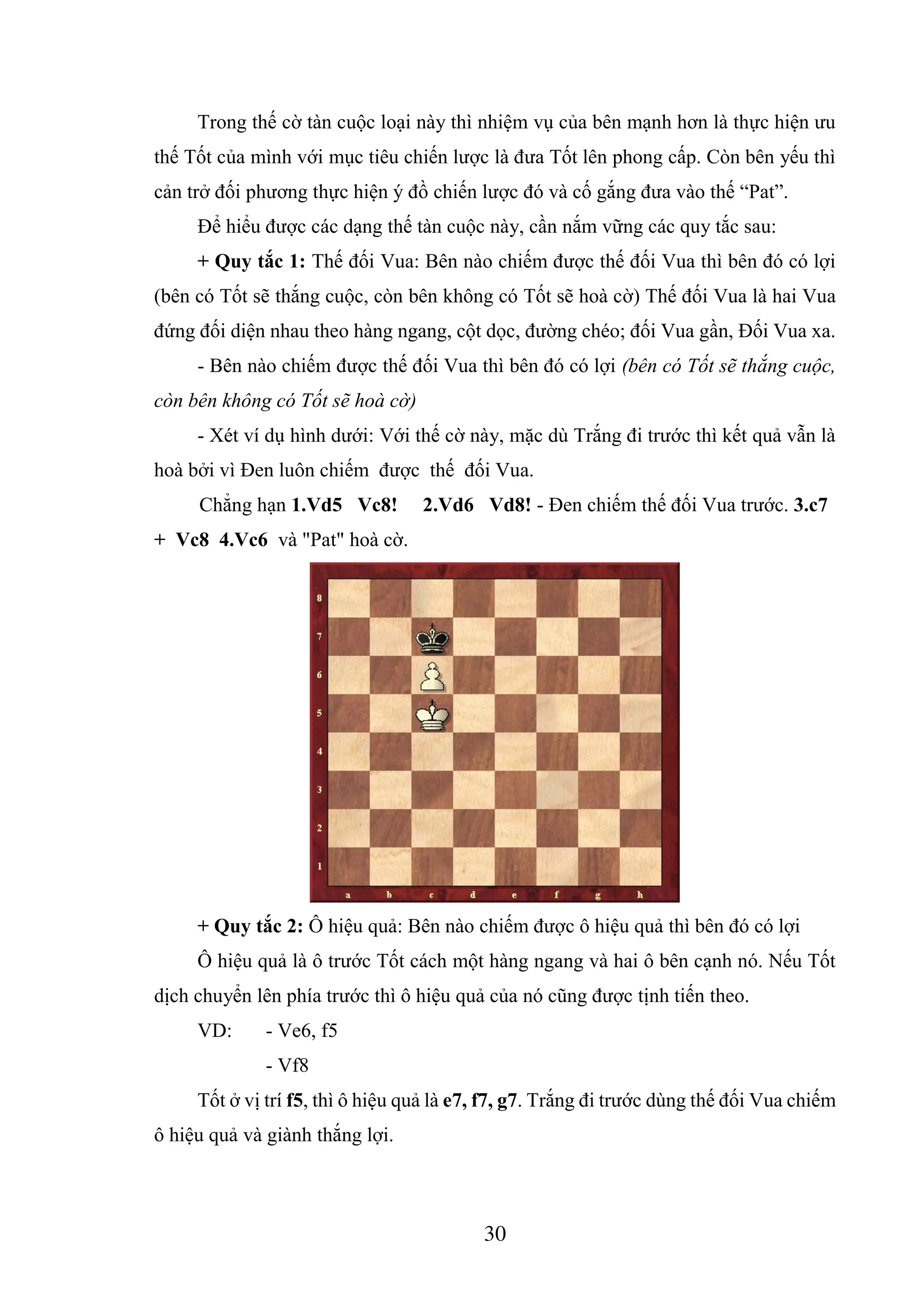 30
Trong thế cờ tàn cuộc loại này thì nhiệm vụ của bên mạnh hơn là thực hiện ưu
thế Tốt của mình với mục tiêu chiến lược là đưa Tốt lên phong cấp. Còn bên yếu thì
cản trở đối phương thực hiện ý đồ chiến lược đó và cố gắng đưa vào thế “Pat”.
Để hiểu được các dạng thế tàn cuộc này, cần nắm vững các quy tắc sau:
+ Quy tắc 1: Thế đối Vua: Bên nào chiếm được thế đối Vua thì bên đó có lợi
(bên có Tốt sẽ thắng cuộc, còn bên không có Tốt sẽ hoà cờ) Thế đối Vua là hai Vua
đứng đối diện nhau theo hàng ngang, cột dọc, đường chéo; đối Vua gần, Đối Vua xa.
- Bên nào chiếm được thế đối Vua thì bên đó có lợi (bên có Tốt sẽ thắng cuộc,
còn bên không có Tốt sẽ hoà cờ)
- Xét ví dụ hình dưới: Với thế cờ này, mặc dù Trắng đi trước thì kết quả vẫn là
hoà bởi vì Đen luôn chiếm được thế đối Vua.
Chẳng hạn 1.Vd5 Vc8! 2.Vd6 Vd8! - Đen chiếm thế đối Vua trước. 3.c7
+ Vc8 4.Vc6 và "Pat" hoà cờ.
+ Quy tắc 2: Ô hiệu quả: Bên nào chiếm được ô hiệu quả thì bên đó có lợi
Ô hiệu quả là ô trước Tốt cách một hàng ngang và hai ô bên cạnh nó. Nếu Tốt
dịch chuyển lên phía trước thì ô hiệu quả của nó cũng được tịnh tiến theo.
VD: - Ve6, f5
- Vf8
Tốt ở vị trí f5, thì ô hiệu quả là e7, f7, g7. Trắng đi trước dùng thế đối Vua chiếm
ô hiệu quả và giành thắng lợi.
 