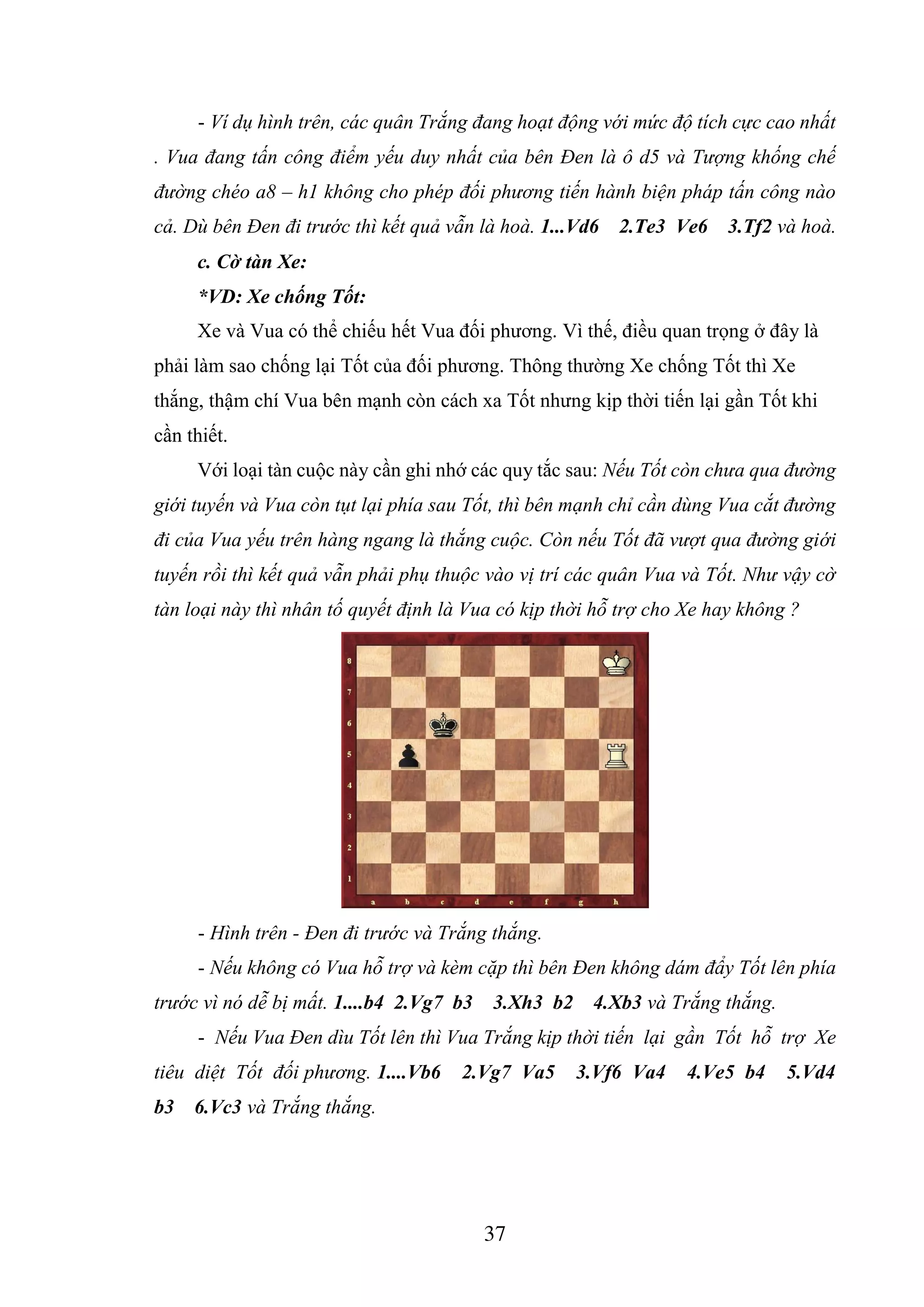 37
- Ví dụ hình trên, các quân Trắng đang hoạt động với mức độ tích cực cao nhất
. Vua đang tấn công điểm yếu duy nhất của bên Đen là ô d5 và Tượng khống chế
đường chéo a8 – h1 không cho phép đối phương tiến hành biện pháp tấn công nào
cả. Dù bên Đen đi trước thì kết quả vẫn là hoà. 1...Vd6 2.Te3 Ve6 3.Tf2 và hoà.
c. Cờ tàn Xe:
*VD: Xe chống Tốt:
Xe và Vua có thể chiếu hết Vua đối phương. Vì thế, điều quan trọng ở đây là
phải làm sao chống lại Tốt của đối phương. Thông thường Xe chống Tốt thì Xe
thắng, thậm chí Vua bên mạnh còn cách xa Tốt nhưng kịp thời tiến lại gần Tốt khi
cần thiết.
Với loại tàn cuộc này cần ghi nhớ các quy tắc sau: Nếu Tốt còn chưa qua đường
giới tuyến và Vua còn tụt lại phía sau Tốt, thì bên mạnh chỉ cần dùng Vua cắt đường
đi của Vua yếu trên hàng ngang là thắng cuộc. Còn nếu Tốt đã vượt qua đường giới
tuyến rồi thì kết quả vẫn phải phụ thuộc vào vị trí các quân Vua và Tốt. Như vậy cờ
tàn loại này thì nhân tố quyết định là Vua có kịp thời hỗ trợ cho Xe hay không ?
- Hình trên - Đen đi trước và Trắng thắng.
- Nếu không có Vua hỗ trợ và kèm cặp thì bên Đen không dám đẩy Tốt lên phía
trước vì nó dễ bị mất. 1....b4 2.Vg7 b3 3.Xh3 b2 4.Xb3 và Trắng thắng.
- Nếu Vua Đen dìu Tốt lên thì Vua Trắng kịp thời tiến lại gần Tốt hỗ trợ Xe
tiêu diệt Tốt đối phương. 1....Vb6 2.Vg7 Va5 3.Vf6 Va4 4.Ve5 b4 5.Vd4
b3 6.Vc3 và Trắng thắng.
 