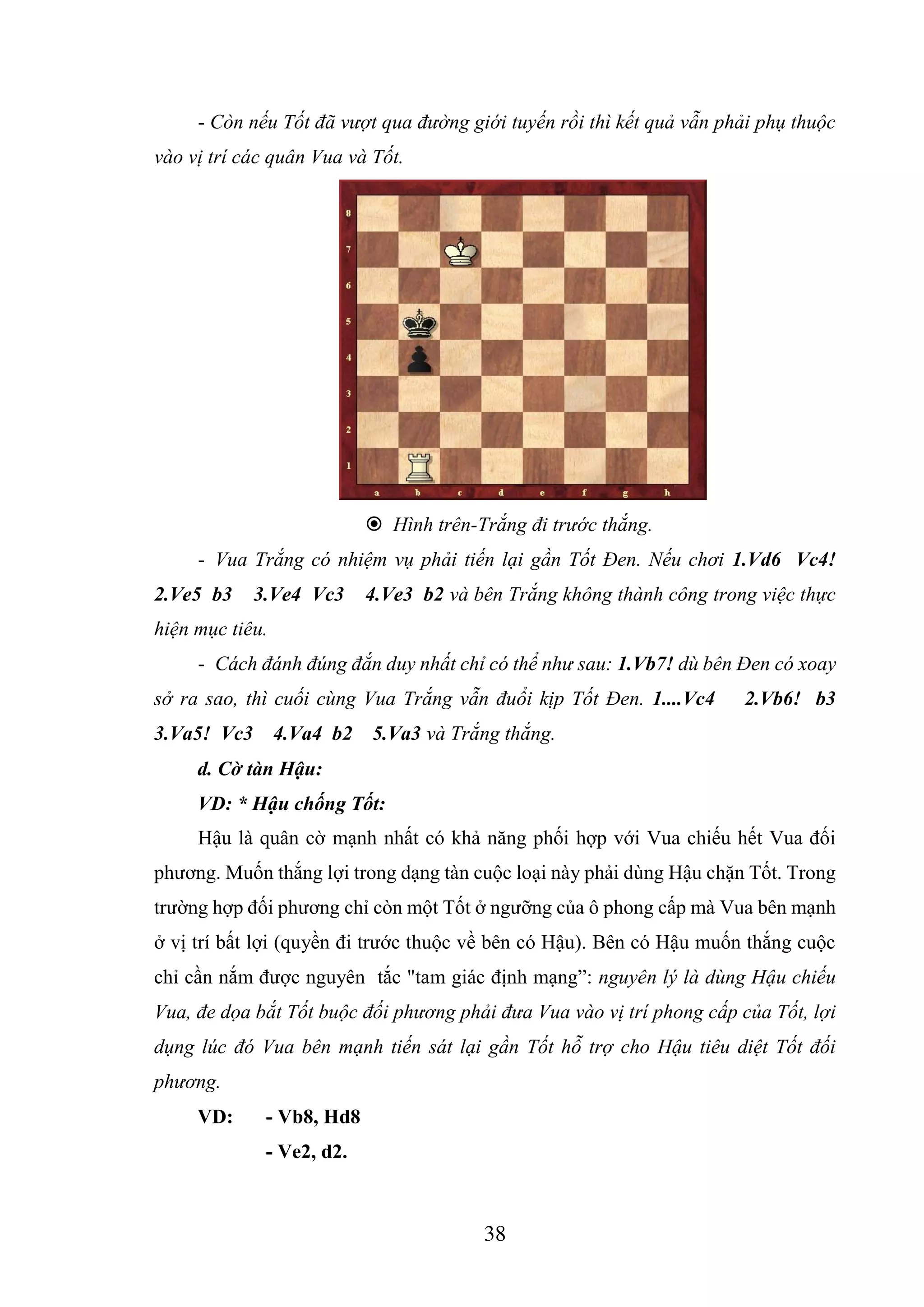 38
- Còn nếu Tốt đã vượt qua đường giới tuyến rồi thì kết quả vẫn phải phụ thuộc
vào vị trí các quân Vua và Tốt.
 Hình trên-Trắng đi trước thắng.
- Vua Trắng có nhiệm vụ phải tiến lại gần Tốt Đen. Nếu chơi 1.Vd6 Vc4!
2.Ve5 b3 3.Ve4 Vc3 4.Ve3 b2 và bên Trắng không thành công trong việc thực
hiện mục tiêu.
- Cách đánh đúng đắn duy nhất chỉ có thể như sau: 1.Vb7! dù bên Đen có xoay
sở ra sao, thì cuối cùng Vua Trắng vẫn đuổi kịp Tốt Đen. 1....Vc4 2.Vb6! b3
3.Va5! Vc3 4.Va4 b2 5.Va3 và Trắng thắng.
d. Cờ tàn Hậu:
VD: * Hậu chống Tốt:
Hậu là quân cờ mạnh nhất có khả năng phối hợp với Vua chiếu hết Vua đối
phương. Muốn thắng lợi trong dạng tàn cuộc loại này phải dùng Hậu chặn Tốt. Trong
trường hợp đối phương chỉ còn một Tốt ở ngưỡng của ô phong cấp mà Vua bên mạnh
ở vị trí bất lợi (quyền đi trước thuộc về bên có Hậu). Bên có Hậu muốn thắng cuộc
chỉ cần nắm được nguyên tắc "tam giác định mạng”: nguyên lý là dùng Hậu chiếu
Vua, đe dọa bắt Tốt buộc đối phương phải đưa Vua vào vị trí phong cấp của Tốt, lợi
dụng lúc đó Vua bên mạnh tiến sát lại gần Tốt hỗ trợ cho Hậu tiêu diệt Tốt đối
phương.
VD: - Vb8, Hd8
- Ve2, d2.
 