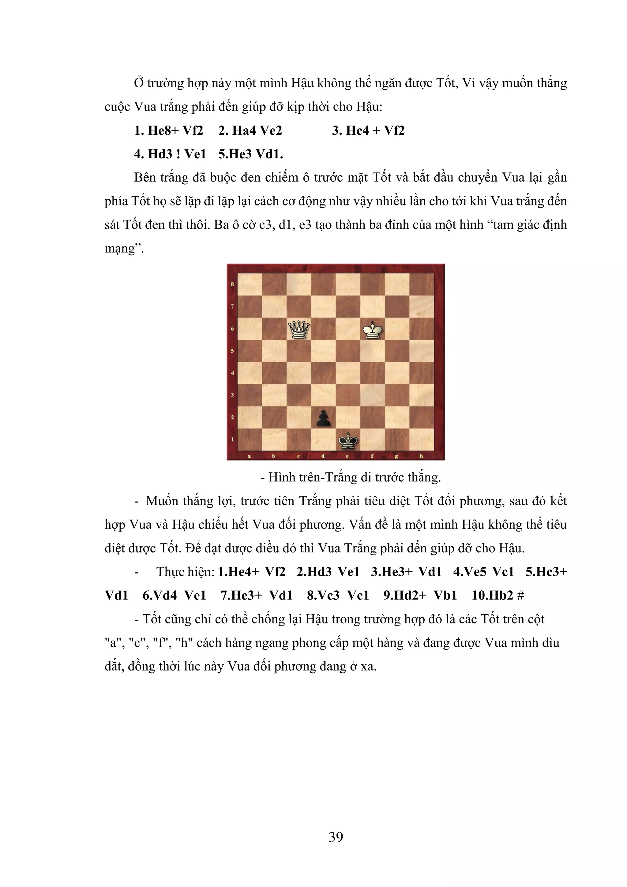 39
Ở trường hợp này một mình Hậu không thể ngăn được Tốt, Vì vậy muốn thắng
cuộc Vua trắng phải đến giúp đỡ kịp thời cho Hậu:
1. He8+ Vf2 2. Ha4 Ve2 3. Hc4 + Vf2
4. Hd3 ! Ve1 5.He3 Vd1.
Bên trắng đã buộc đen chiếm ô trước mặt Tốt và bắt đầu chuyển Vua lại gần
phía Tốt họ sẽ lặp đi lặp lại cách cơ động như vậy nhiều lần cho tới khi Vua trắng đến
sát Tốt đen thì thôi. Ba ô cờ c3, d1, e3 tạo thành ba đỉnh của một hình “tam giác định
mạng”.
- Hình trên-Trắng đi trước thắng.
- Muốn thắng lợi, trước tiên Trắng phải tiêu diệt Tốt đối phương, sau đó kết
hợp Vua và Hậu chiếu hết Vua đối phương. Vấn đề là một mình Hậu không thể tiêu
diệt được Tốt. Để đạt được điều đó thì Vua Trắng phải đến giúp đỡ cho Hậu.
- Thực hiện: 1.He4+ Vf2 2.Hd3 Ve1 3.He3+ Vd1 4.Ve5 Vc1 5.Hc3+
Vd1 6.Vd4 Ve1 7.He3+ Vd1 8.Vc3 Vc1 9.Hd2+ Vb1 10.Hb2 #
- Tốt cũng chỉ có thể chống lại Hậu trong trường hợp đó là các Tốt trên cột
"a", "c", "f", "h" cách hàng ngang phong cấp một hàng và đang được Vua mình dìu
dắt, đồng thời lúc này Vua đối phương đang ở xa.
 