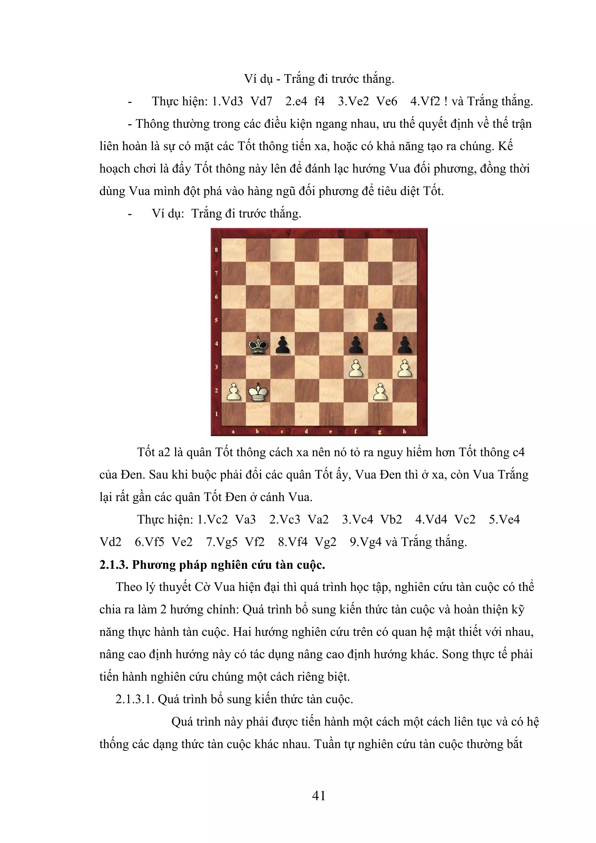 41
Ví dụ - Trắng đi trước thắng.
- Thực hiện: 1.Vd3 Vd7 2.e4 f4 3.Ve2 Ve6 4.Vf2 ! và Trắng thắng.
- Thông thường trong các điều kiện ngang nhau, ưu thế quyết định về thế trận
liên hoàn là sự có mặt các Tốt thông tiến xa, hoặc có khả năng tạo ra chúng. Kế
hoạch chơi là đẩy Tốt thông này lên để đánh lạc hướng Vua đối phương, đồng thời
dùng Vua mình đột phá vào hàng ngũ đối phương để tiêu diệt Tốt.
- Ví dụ: Trắng đi trước thắng.
Tốt a2 là quân Tốt thông cách xa nên nó tỏ ra nguy hiểm hơn Tốt thông c4
của Đen. Sau khi buộc phải đổi các quân Tốt ấy, Vua Đen thì ở xa, còn Vua Trắng
lại rất gần các quân Tốt Đen ở cánh Vua.
Thực hiện: 1.Vc2 Va3 2.Vc3 Va2 3.Vc4 Vb2 4.Vd4 Vc2 5.Ve4
Vd2 6.Vf5 Ve2 7.Vg5 Vf2 8.Vf4 Vg2 9.Vg4 và Trắng thắng.
2.1.3. Phương pháp nghiên cứu tàn cuộc.
Theo lý thuyết Cờ Vua hiện đại thì quá trình học tập, nghiên cứu tàn cuộc có thể
chia ra làm 2 hướng chính: Quá trình bổ sung kiến thức tàn cuộc và hoàn thiện kỹ
năng thực hành tàn cuộc. Hai hướng nghiên cứu trên có quan hệ mật thiết với nhau,
nâng cao định hướng này có tác dụng nâng cao định hướng khác. Song thực tế phải
tiến hành nghiên cứu chúng một cách riêng biệt.
2.1.3.1. Quá trình bổ sung kiến thức tàn cuộc.
Quá trình này phải được tiến hành một cách một cách liên tục và có hệ
thống các dạng thức tàn cuộc khác nhau. Tuần tự nghiên cứu tàn cuộc thường bắt
Tải bản FULL (83 trang): https://bit.ly/2XrtPBl
Dự phòng: fb.com/TaiHo123doc.net
 