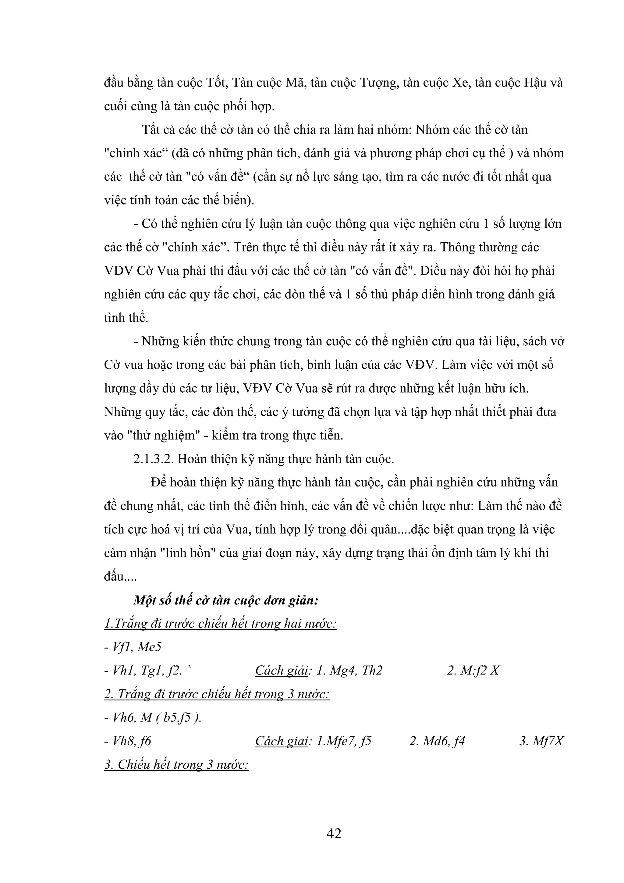 42
đầu bằng tàn cuộc Tốt, Tàn cuộc Mã, tàn cuộc Tượng, tàn cuộc Xe, tàn cuộc Hậu và
cuối cùng là tàn cuộc phối hợp.
Tất cả các thế cờ tàn có thể chia ra làm hai nhóm: Nhóm các thế cờ tàn
"chính xác“ (đã có những phân tích, đánh giá và phương pháp chơi cụ thể ) và nhóm
các thế cờ tàn "có vấn đề“ (cần sự nổ lực sáng tạo, tìm ra các nước đi tốt nhất qua
việc tính toán các thế biến).
- Có thể nghiên cứu lý luận tàn cuộc thông qua việc nghiên cứu 1 số lượng lớn
các thế cờ "chính xác”. Trên thực tế thì điều này rất ít xảy ra. Thông thường các
VĐV Cờ Vua phải thi đấu với các thế cờ tàn "có vấn đề". Điều này đòi hỏi họ phải
nghiên cứu các quy tắc chơi, các đòn thế và 1 số thủ pháp điển hình trong đánh giá
tình thế.
- Những kiến thức chung trong tàn cuộc có thể nghiên cứu qua tài liệu, sách vở
Cờ vua hoặc trong các bài phân tích, bình luận của các VĐV. Làm việc với một số
lượng đầy đủ các tư liệu, VĐV Cờ Vua sẽ rút ra được những kết luận hữu ích.
Những quy tắc, các đòn thế, các ý tưởng đã chọn lựa và tập hợp nhất thiết phải đưa
vào "thử nghiệm" - kiểm tra trong thực tiễn.
2.1.3.2. Hoàn thiện kỹ năng thực hành tàn cuộc.
Để hoàn thiện kỹ năng thực hành tàn cuộc, cần phải nghiên cứu những vấn
đề chung nhất, các tình thế điển hình, các vấn đề về chiến lược như: Làm thế nào để
tích cực hoá vị trí của Vua, tính hợp lý trong đổi quân....đặc biệt quan trọng là việc
cảm nhận "linh hồn" của giai đoạn này, xây dựng trạng thái ổn định tâm lý khi thi
đấu....
Một số thế cờ tàn cuộc đơn giản:
1.Trắng đi trước chiếu hết trong hai nước:
- Vf1, Me5
- Vh1, Tg1, f2. ` Cách giải: 1. Mg4, Th2 2. M:f2 X
2. Trắng đi trước chiếu hết trong 3 nước:
- Vh6, M ( b5,f5 ).
- Vh8, f6 Cách giai: 1.Mfe7, f5 2. Md6, f4 3. Mf7X
3. Chiếu hết trong 3 nước:
8448927
 