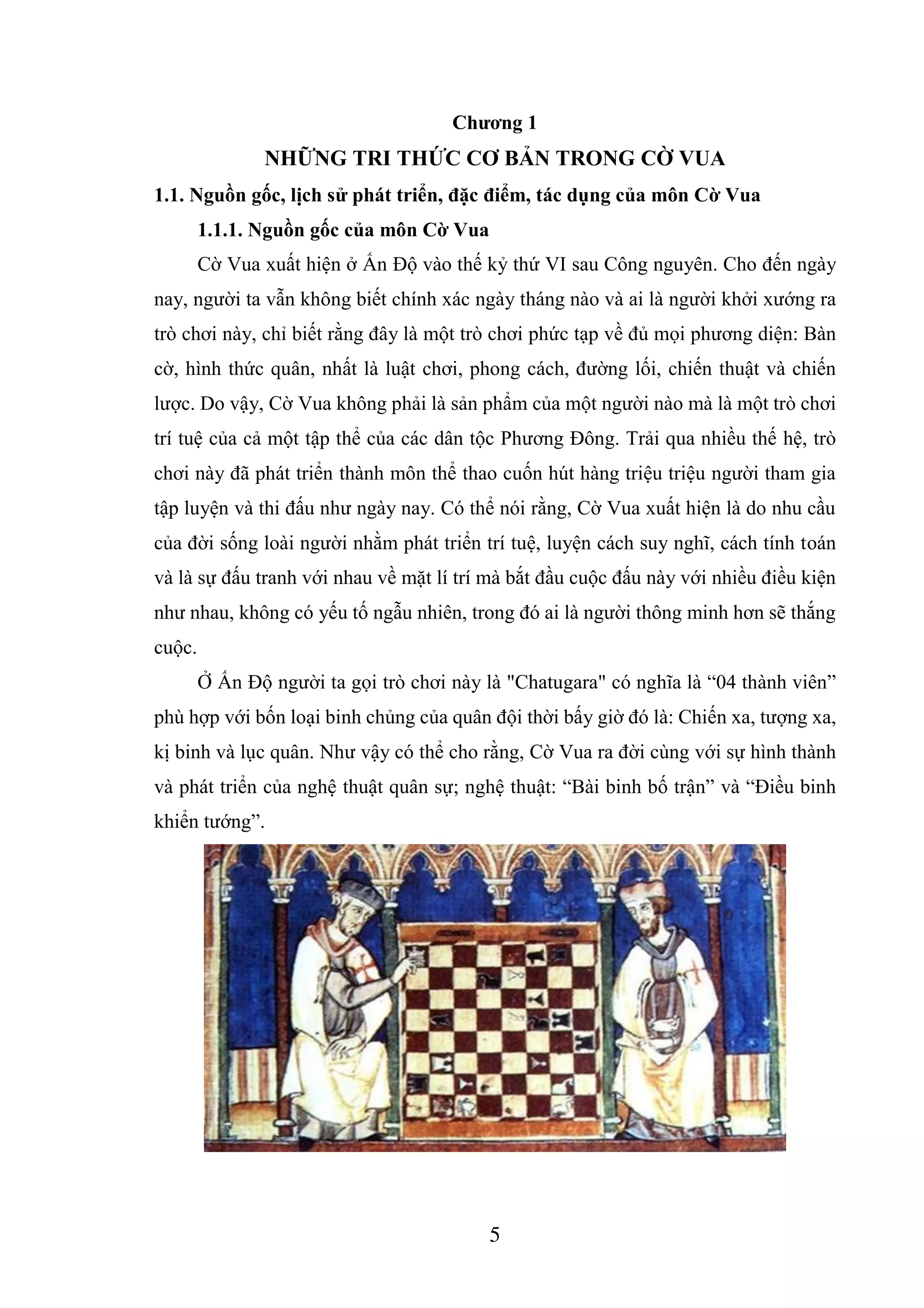 5
Chương 1
NHỮNG TRI THỨC CƠ BẢN TRONG CỜ VUA
1.1. Nguồn gốc, lịch sử phát triển, đặc điểm, tác dụng của môn Cờ Vua
1.1.1. Nguồn gốc của môn Cờ Vua
Cờ Vua xuất hiện ở Ấn Độ vào thế kỷ thứ VI sau Công nguyên. Cho đến ngày
nay, người ta vẫn không biết chính xác ngày tháng nào và ai là người khởi xướng ra
trò chơi này, chỉ biết rằng đây là một trò chơi phức tạp về đủ mọi phương diện: Bàn
cờ, hình thức quân, nhất là luật chơi, phong cách, đường lối, chiến thuật và chiến
lược. Do vậy, Cờ Vua không phải là sản phẩm của một người nào mà là một trò chơi
trí tuệ của cả một tập thể của các dân tộc Phương Đông. Trải qua nhiều thế hệ, trò
chơi này đã phát triển thành môn thể thao cuốn hút hàng triệu triệu người tham gia
tập luyện và thi đấu như ngày nay. Có thể nói rằng, Cờ Vua xuất hiện là do nhu cầu
của đời sống loài người nhằm phát triển trí tuệ, luyện cách suy nghĩ, cách tính toán
và là sự đấu tranh với nhau về mặt lí trí mà bắt đầu cuộc đấu này với nhiều điều kiện
như nhau, không có yếu tố ngẫu nhiên, trong đó ai là người thông minh hơn sẽ thắng
cuộc.
Ở Ấn Độ người ta gọi trò chơi này là "Chatugara" có nghĩa là “04 thành viên”
phù hợp với bốn loại binh chủng của quân đội thời bấy giờ đó là: Chiến xa, tượng xa,
kị binh và lục quân. Như vậy có thể cho rằng, Cờ Vua ra đời cùng với sự hình thành
và phát triển của nghệ thuật quân sự; nghệ thuật: “Bài binh bố trận” và “Điều binh
khiển tướng”.
 