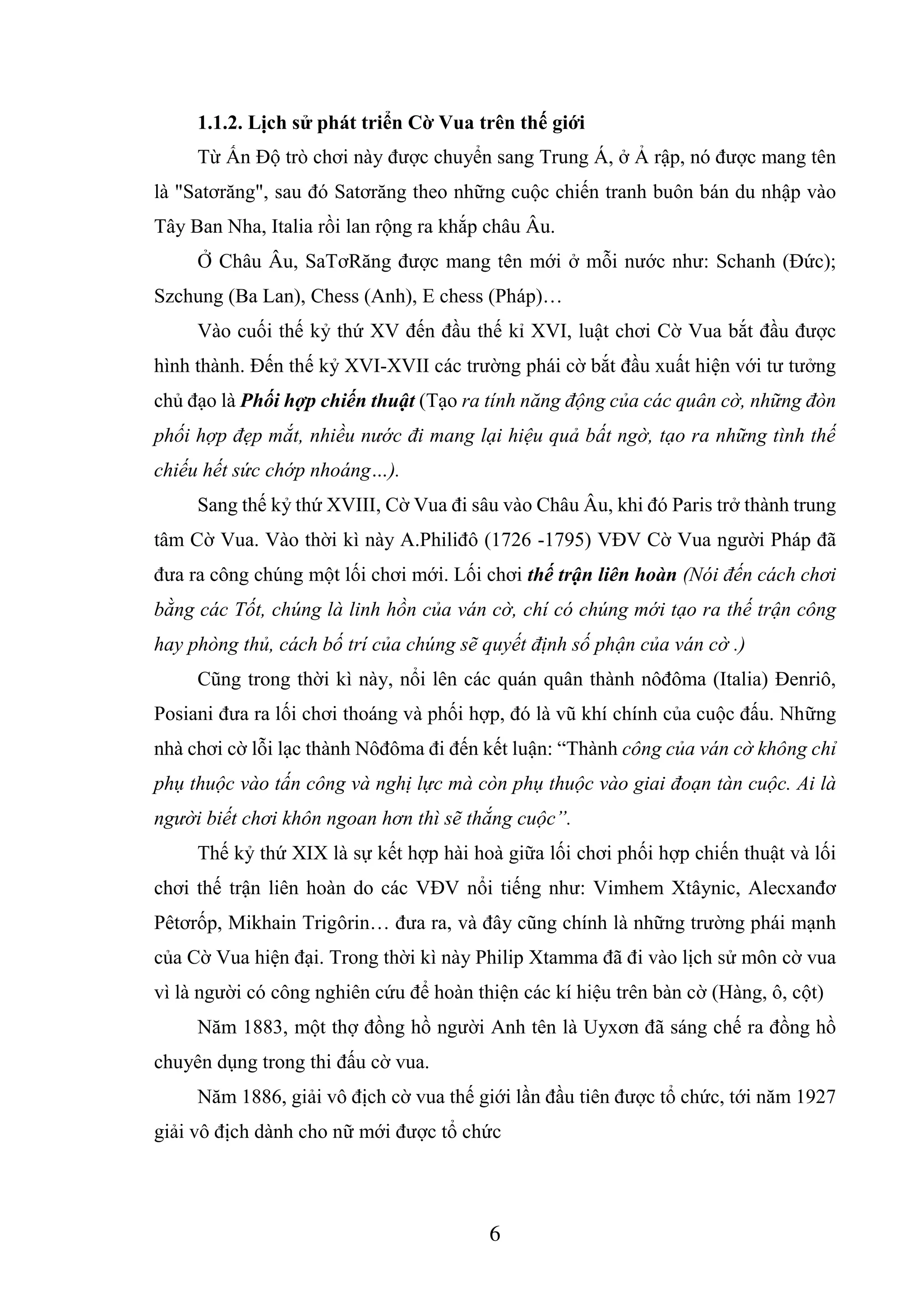 6
1.1.2. Lịch sử phát triển Cờ Vua trên thế giới
Từ Ấn Độ trò chơi này được chuyển sang Trung Á, ở Ả rập, nó được mang tên
là "Satơrăng", sau đó Satơrăng theo những cuộc chiến tranh buôn bán du nhập vào
Tây Ban Nha, Italia rồi lan rộng ra khắp châu Âu.
Ở Châu Âu, SaTơRăng được mang tên mới ở mỗi nước như: Schanh (Đức);
Szchung (Ba Lan), Chess (Anh), E chess (Pháp)…
Vào cuối thế kỷ thứ XV đến đầu thế kỉ XVI, luật chơi Cờ Vua bắt đầu được
hình thành. Đến thế kỷ XVI-XVII các trường phái cờ bắt đầu xuất hiện với tư tưởng
chủ đạo là Phối hợp chiến thuật (Tạo ra tính năng động của các quân cờ, những đòn
phối hợp đẹp mắt, nhiều nước đi mang lại hiệu quả bất ngờ, tạo ra những tình thế
chiếu hết sức chớp nhoáng…).
Sang thế kỷ thứ XVIII, Cờ Vua đi sâu vào Châu Âu, khi đó Paris trở thành trung
tâm Cờ Vua. Vào thời kì này A.Philiđô (1726 -1795) VĐV Cờ Vua người Pháp đã
đưa ra công chúng một lối chơi mới. Lối chơi thế trận liên hoàn (Nói đến cách chơi
bằng các Tốt, chúng là linh hồn của ván cờ, chí có chúng mới tạo ra thế trận công
hay phòng thủ, cách bố trí của chúng sẽ quyết định số phận của ván cờ .)
Cũng trong thời kì này, nổi lên các quán quân thành nôđôma (Italia) Đenriô,
Posiani đưa ra lối chơi thoáng và phối hợp, đó là vũ khí chính của cuộc đấu. Những
nhà chơi cờ lỗi lạc thành Nôđôma đi đến kết luận: “Thành công của ván cờ không chỉ
phụ thuộc vào tấn công và nghị lực mà còn phụ thuộc vào giai đoạn tàn cuộc. Ai là
người biết chơi khôn ngoan hơn thì sẽ thắng cuộc”.
Thế kỷ thứ XIX là sự kết hợp hài hoà giữa lối chơi phối hợp chiến thuật và lối
chơi thế trận liên hoàn do các VĐV nổi tiếng như: Vimhem Xtâynic, Alecxanđơ
Pêtơrốp, Mikhain Trigôrin… đưa ra, và đây cũng chính là những trường phái mạnh
của Cờ Vua hiện đại. Trong thời kì này Philip Xtamma đã đi vào lịch sử môn cờ vua
vì là người có công nghiên cứu để hoàn thiện các kí hiệu trên bàn cờ (Hàng, ô, cột)
Năm 1883, một thợ đồng hồ người Anh tên là Uyxơn đã sáng chế ra đồng hồ
chuyên dụng trong thi đấu cờ vua.
Năm 1886, giải vô địch cờ vua thế giới lần đầu tiên được tổ chức, tới năm 1927
giải vô địch dành cho nữ mới được tổ chức
 