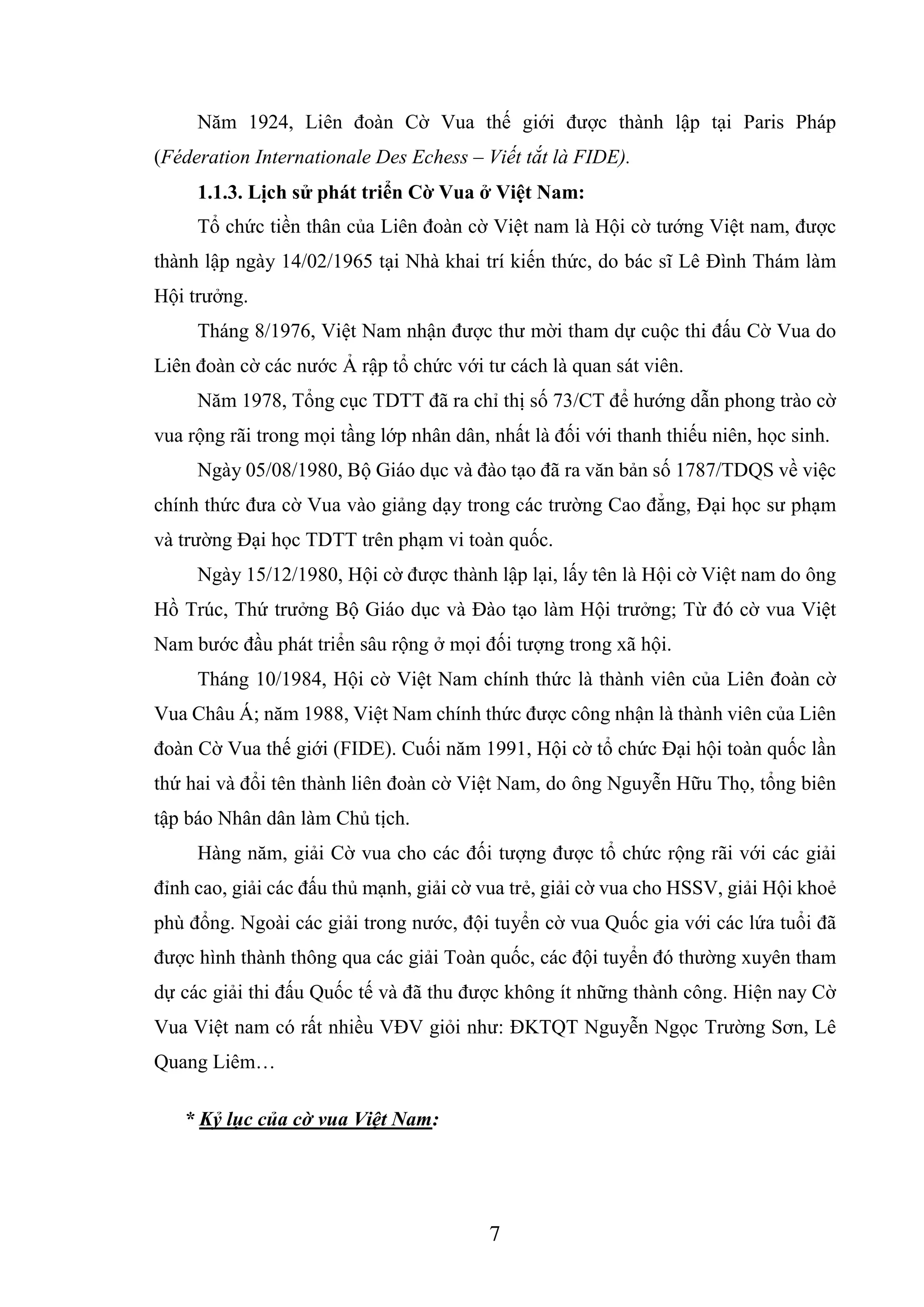 7
Năm 1924, Liên đoàn Cờ Vua thế giới được thành lập tại Paris Pháp
(Féderation Internationale Des Echess – Viết tắt là FIDE).
1.1.3. Lịch sử phát triển Cờ Vua ở Việt Nam:
Tổ chức tiền thân của Liên đoàn cờ Việt nam là Hội cờ tướng Việt nam, được
thành lập ngày 14/02/1965 tại Nhà khai trí kiến thức, do bác sĩ Lê Đình Thám làm
Hội trưởng.
Tháng 8/1976, Việt Nam nhận được thư mời tham dự cuộc thi đấu Cờ Vua do
Liên đoàn cờ các nước Ả rập tổ chức với tư cách là quan sát viên.
Năm 1978, Tổng cục TDTT đã ra chỉ thị số 73/CT để hướng dẫn phong trào cờ
vua rộng rãi trong mọi tầng lớp nhân dân, nhất là đối với thanh thiếu niên, học sinh.
Ngày 05/08/1980, Bộ Giáo dục và đào tạo đã ra văn bản số 1787/TDQS về việc
chính thức đưa cờ Vua vào giảng dạy trong các trường Cao đẳng, Đại học sư phạm
và trường Đại học TDTT trên phạm vi toàn quốc.
Ngày 15/12/1980, Hội cờ được thành lập lại, lấy tên là Hội cờ Việt nam do ông
Hồ Trúc, Thứ trưởng Bộ Giáo dục và Đào tạo làm Hội trưởng; Từ đó cờ vua Việt
Nam bước đầu phát triển sâu rộng ở mọi đối tượng trong xã hội.
Tháng 10/1984, Hội cờ Việt Nam chính thức là thành viên của Liên đoàn cờ
Vua Châu Á; năm 1988, Việt Nam chính thức được công nhận là thành viên của Liên
đoàn Cờ Vua thế giới (FIDE). Cuối năm 1991, Hội cờ tổ chức Đại hội toàn quốc lần
thứ hai và đổi tên thành liên đoàn cờ Việt Nam, do ông Nguyễn Hữu Thọ, tổng biên
tập báo Nhân dân làm Chủ tịch.
Hàng năm, giải Cờ vua cho các đối tượng được tổ chức rộng rãi với các giải
đỉnh cao, giải các đấu thủ mạnh, giải cờ vua trẻ, giải cờ vua cho HSSV, giải Hội khoẻ
phù đổng. Ngoài các giải trong nước, đội tuyển cờ vua Quốc gia với các lứa tuổi đã
được hình thành thông qua các giải Toàn quốc, các đội tuyển đó thường xuyên tham
dự các giải thi đấu Quốc tế và đã thu được không ít những thành công. Hiện nay Cờ
Vua Việt nam có rất nhiều VĐV giỏi như: ĐKTQT Nguyễn Ngọc Trường Sơn, Lê
Quang Liêm…
* Kỷ lục của cờ vua Việt Nam:
 
