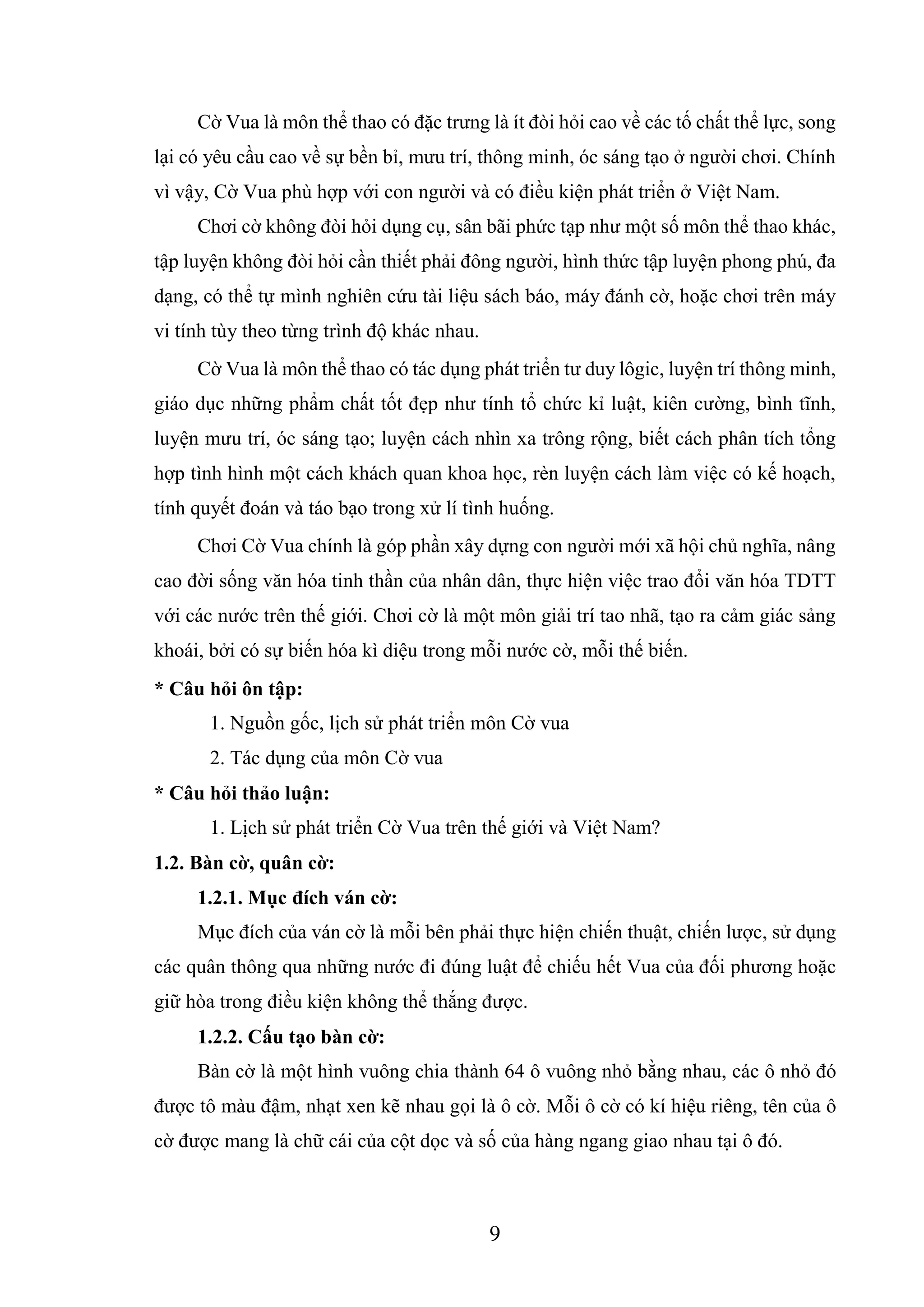 9
Cờ Vua là môn thể thao có đặc trưng là ít đòi hỏi cao về các tố chất thể lực, song
lại có yêu cầu cao về sự bền bỉ, mưu trí, thông minh, óc sáng tạo ở người chơi. Chính
vì vậy, Cờ Vua phù hợp với con người và có điều kiện phát triển ở Việt Nam.
Chơi cờ không đòi hỏi dụng cụ, sân bãi phức tạp như một số môn thể thao khác,
tập luyện không đòi hỏi cần thiết phải đông người, hình thức tập luyện phong phú, đa
dạng, có thể tự mình nghiên cứu tài liệu sách báo, máy đánh cờ, hoặc chơi trên máy
vi tính tùy theo từng trình độ khác nhau.
Cờ Vua là môn thể thao có tác dụng phát triển tư duy lôgic, luyện trí thông minh,
giáo dục những phẩm chất tốt đẹp như tính tổ chức kỉ luật, kiên cường, bình tĩnh,
luyện mưu trí, óc sáng tạo; luyện cách nhìn xa trông rộng, biết cách phân tích tổng
hợp tình hình một cách khách quan khoa học, rèn luyện cách làm việc có kế hoạch,
tính quyết đoán và táo bạo trong xử lí tình huống.
Chơi Cờ Vua chính là góp phần xây dựng con người mới xã hội chủ nghĩa, nâng
cao đời sống văn hóa tinh thần của nhân dân, thực hiện việc trao đổi văn hóa TDTT
với các nước trên thế giới. Chơi cờ là một môn giải trí tao nhã, tạo ra cảm giác sảng
khoái, bởi có sự biến hóa kì diệu trong mỗi nước cờ, mỗi thế biến.
* Câu hỏi ôn tập:
1. Nguồn gốc, lịch sử phát triển môn Cờ vua
2. Tác dụng của môn Cờ vua
* Câu hỏi thảo luận:
1. Lịch sử phát triển Cờ Vua trên thế giới và Việt Nam?
1.2. Bàn cờ, quân cờ:
1.2.1. Mục đích ván cờ:
Mục đích của ván cờ là mỗi bên phải thực hiện chiến thuật, chiến lược, sử dụng
các quân thông qua những nước đi đúng luật để chiếu hết Vua của đối phương hoặc
giữ hòa trong điều kiện không thể thắng được.
1.2.2. Cấu tạo bàn cờ:
Bàn cờ là một hình vuông chia thành 64 ô vuông nhỏ bằng nhau, các ô nhỏ đó
được tô màu đậm, nhạt xen kẽ nhau gọi là ô cờ. Mỗi ô cờ có kí hiệu riêng, tên của ô
cờ được mang là chữ cái của cột dọc và số của hàng ngang giao nhau tại ô đó.
 