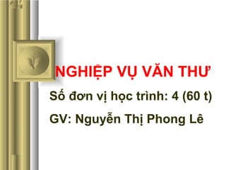 NGHIỆP VỤ VĂN THƯ
Số đơn vị học trình: 4 (60 t)
GV: Nguyễn Thị Phong Lê
 
