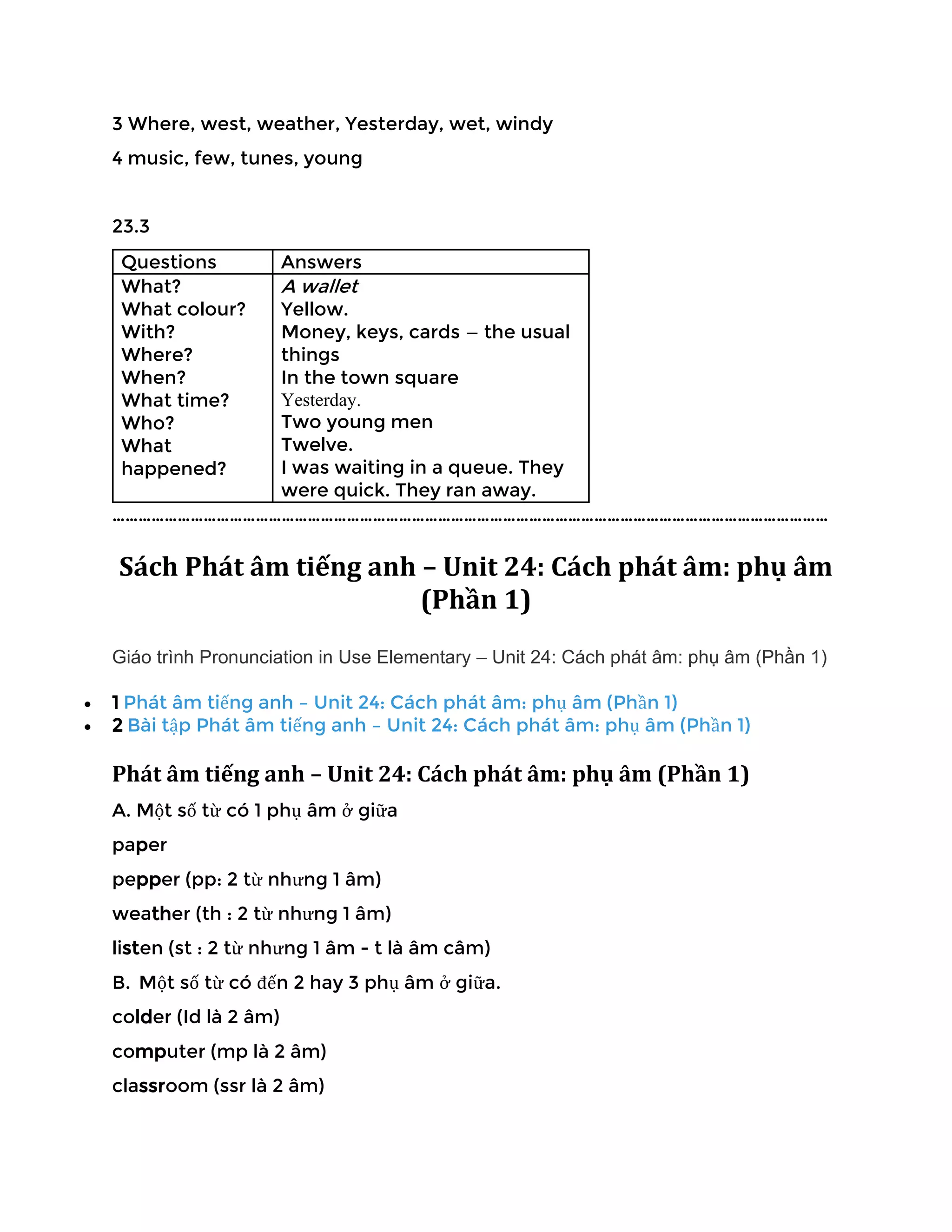 3 Where, west, weather, Yesterday, wet, windy
4 music, few, tunes, young
23.3
Questions Answers
What?
What colour?
With?
Where?
When?
What time?
Who?
What
happened?
A wallet
Yellow.
Money, keys, cards — the usual
things
In the town square
Yesterday.
Two young men
Twelve.
I was waiting in a queue. They
were quick. They ran away.
…………………………………………………………………………………………………………………………………………………
Sách Phát âm tiếng anh – Unit 24: Cách phát âm: phụ âm
(Phần 1)
Giáo trình Pronunciation in Use Elementary – Unit 24: Cách phát âm: phụ âm (Phần 1)
• 1 Phát âm tiếng anh – Unit 24: Cách phát âm: phụ âm (Phần 1)
• 2 Bài tập Phát âm tiếng anh – Unit 24: Cách phát âm: phụ âm (Phần 1)
Phát âm tiếng anh – Unit 24: Cách phát âm: phụ âm (Phần 1)
A. Một số từ có 1 phụ âm ở giữa
paper
pepper (pp: 2 từ nhưng 1 âm)
weather (th : 2 từ nhưng 1 âm)
listen (st : 2 từ nhưng 1 âm - t là âm câm)
B. Một số từ có đến 2 hay 3 phụ âm ở giữa.
colder (Id là 2 âm)
computer (mp là 2 âm)
classroom (ssr là 2 âm)
 