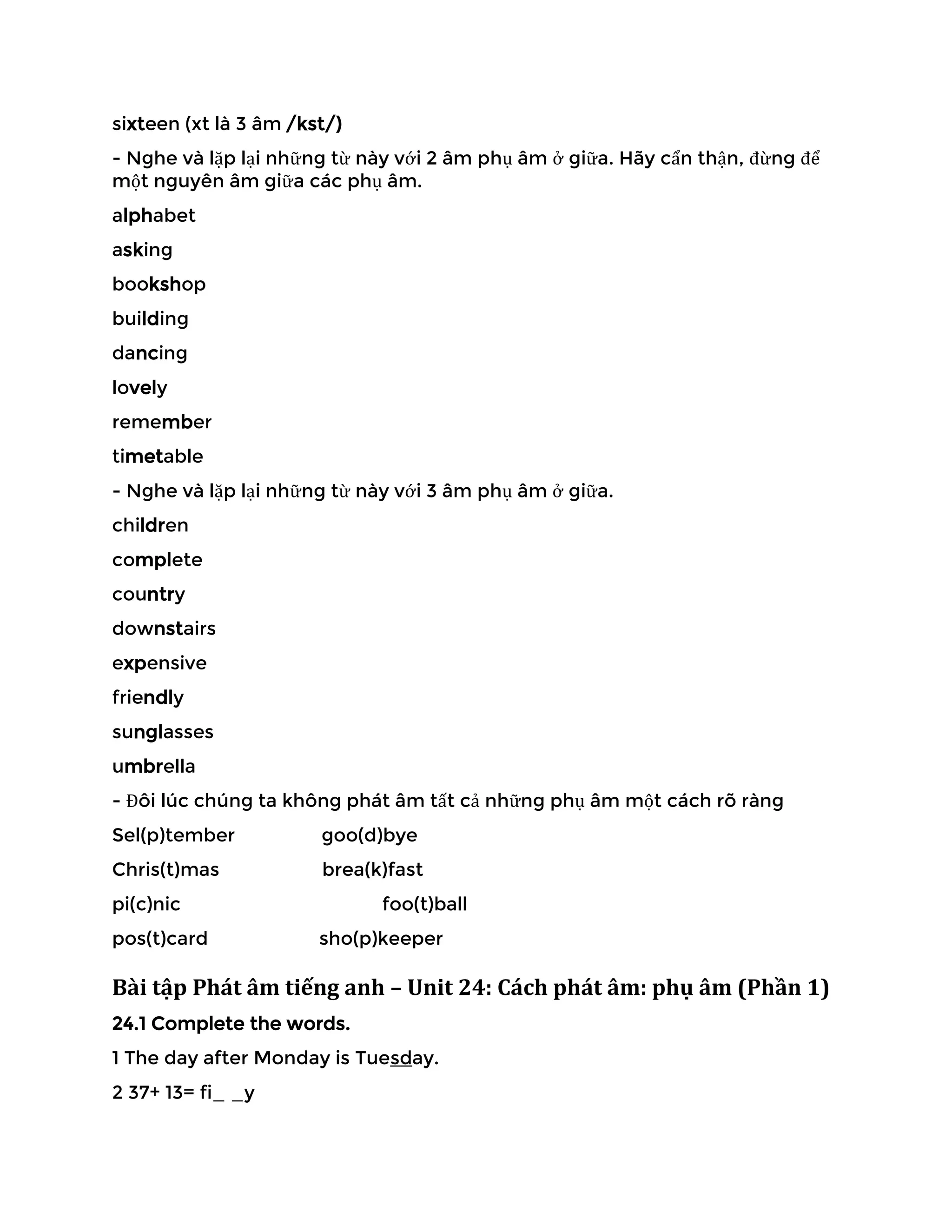 sixteen (xt là 3 âm /kst/)
- Nghe và lặp lại những từ này với 2 âm phụ âm ở giữa. Hãy cẩn thận, đừng để
một nguyên âm giữa các phụ âm.
alphabet
asking
bookshop
building
dancing
lovely
remember
timetable
- Nghe và lặp lại những từ này với 3 âm phụ âm ở giữa.
children
complete
country
downstairs
expensive
friendly
sunglasses
umbrella
- Đôi lúc chúng ta không phát âm tất cả những phụ âm một cách rõ ràng
Sel(p)tember goo(d)bye
Chris(t)mas brea(k)fast
pi(c)nic foo(t)ball
pos(t)card sho(p)keeper
Bài tập Phát âm tiếng anh – Unit 24: Cách phát âm: phụ âm (Phần 1)
24.1 Complete the words.
1 The day after Monday is Tuesday.
2 37+ 13= fi_ _y
 
