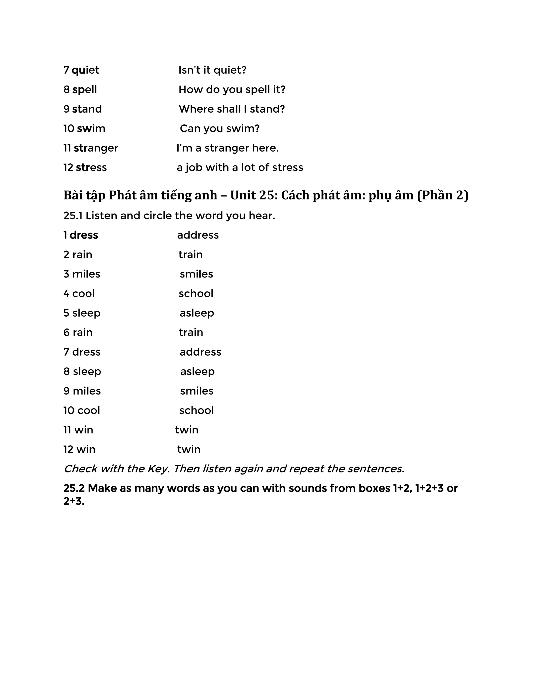 7 quiet Isn’t it quiet?
8 spell How do you spell it?
9 stand Where shall I stand?
10 swim Can you swim?
11 stranger I’m a stranger here.
12 stress a job with a lot of stress
Bài tập Phát âm tiếng anh – Unit 25: Cách phát âm: phụ âm (Phần 2)
25.1 Listen and circle the word you hear.
1 dress address
2 rain train
3 miles smiles
4 cool school
5 sleep asleep
6 rain train
7 dress address
8 sleep asleep
9 miles smiles
10 cool school
11 win twin
12 win twin
Check with the Key. Then listen again and repeat the sentences.
25.2 Make as many words as you can with sounds from boxes 1+2, 1+2+3 or
2+3.
 