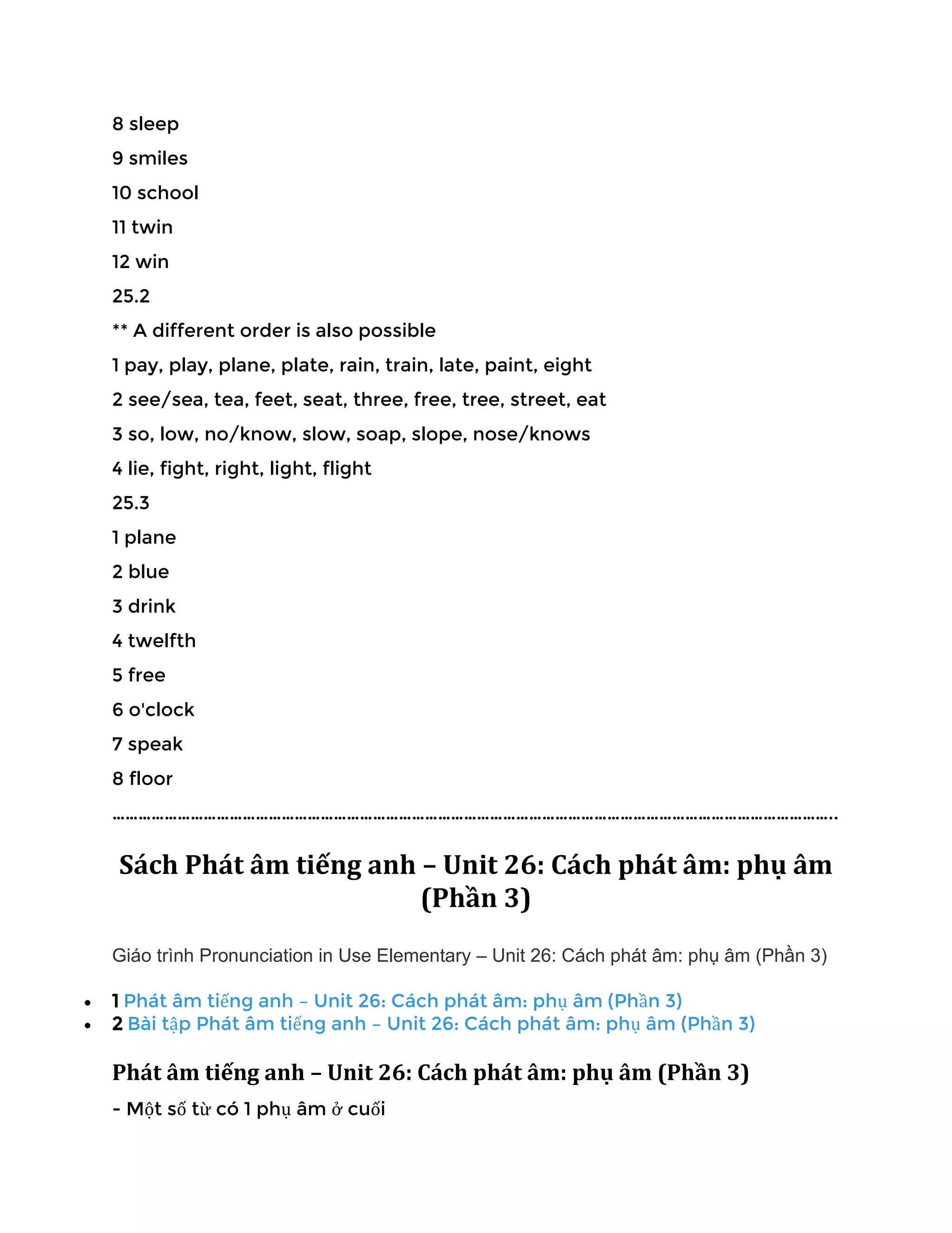 8 sleep
9 smiles
10 school
11 twin
12 win
25.2
** A different order is also possible
1 pay, play, plane, plate, rain, train, late, paint, eight
2 see/sea, tea, feet, seat, three, free, tree, street, eat
3 so, low, no/know, slow, soap, slope, nose/knows
4 lie, fight, right, light, flight
25.3
1 plane
2 blue
3 drink
4 twelfth
5 free
6 o'clock
7 speak
8 floor
…………………………………………………………………………………………………………………………………………………..
Sách Phát âm tiếng anh – Unit 26: Cách phát âm: phụ âm
(Phần 3)
Giáo trình Pronunciation in Use Elementary – Unit 26: Cách phát âm: phụ âm (Phần 3)
• 1 Phát âm tiếng anh – Unit 26: Cách phát âm: phụ âm (Phần 3)
• 2 Bài tập Phát âm tiếng anh – Unit 26: Cách phát âm: phụ âm (Phần 3)
Phát âm tiếng anh – Unit 26: Cách phát âm: phụ âm (Phần 3)
- Một số từ có 1 phụ âm ở cuối
 