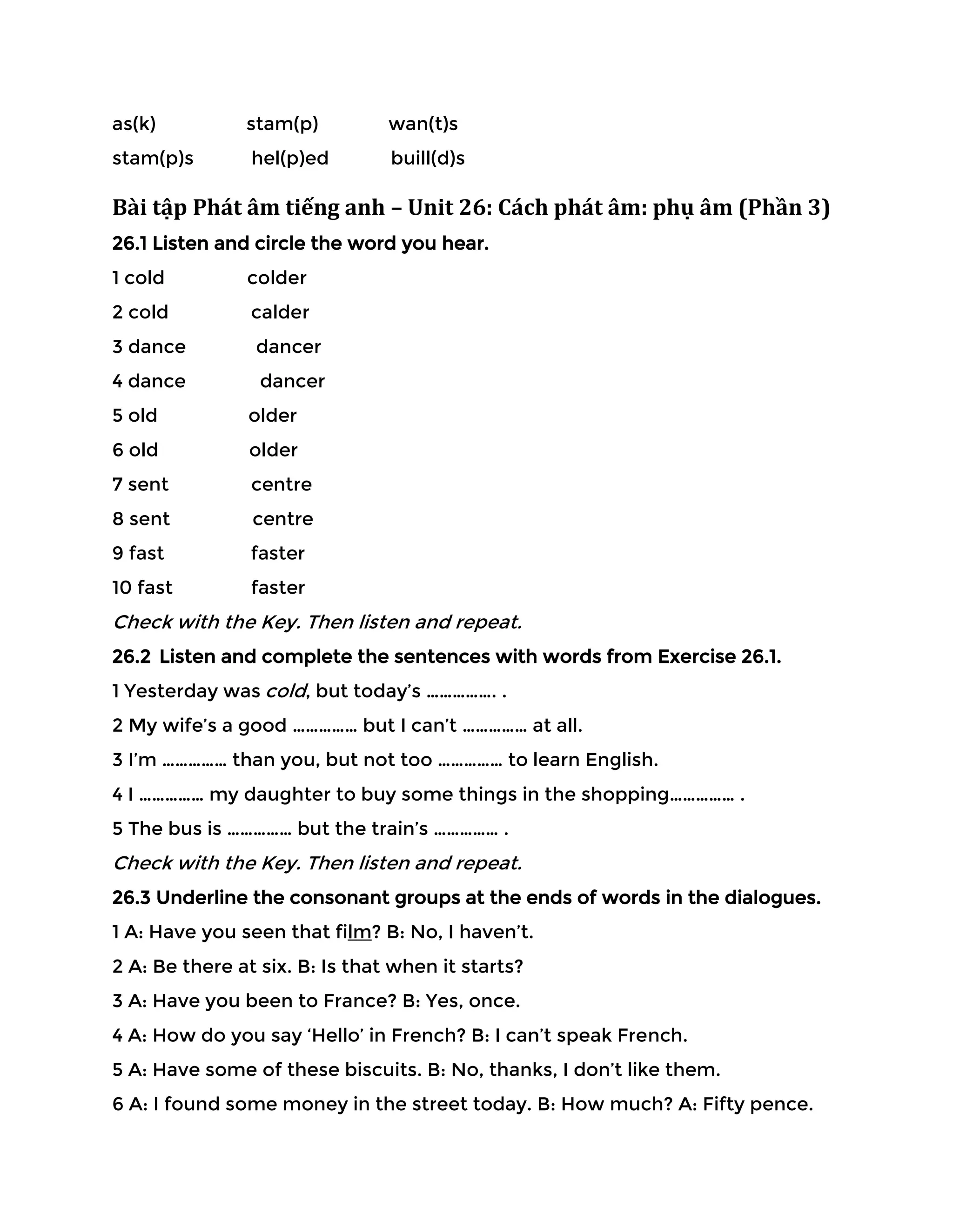 as(k) stam(p) wan(t)s
stam(p)s hel(p)ed buill(d)s
Bài tập Phát âm tiếng anh – Unit 26: Cách phát âm: phụ âm (Phần 3)
26.1 Listen and circle the word you hear.
1 cold colder
2 cold calder
3 dance dancer
4 dance dancer
5 old older
6 old older
7 sent centre
8 sent centre
9 fast faster
10 fast faster
Check with the Key. Then listen and repeat.
26.2 Listen and complete the sentences with words from Exercise 26.1.
1 Yesterday was cold, but today’s ……………. .
2 My wife’s a good …………… but I can’t …………… at all.
3 I’m …………… than you, but not too …………… to learn English.
4 I …………… my daughter to buy some things in the shopping…………… .
5 The bus is …………… but the train’s …………… .
Check with the Key. Then listen and repeat.
26.3 Underline the consonant groups at the ends of words in the dialogues.
1 A: Have you seen that film? B: No, I haven’t.
2 A: Be there at six. B: Is that when it starts?
3 A: Have you been to France? B: Yes, once.
4 A: How do you say ‘Hello’ in French? B: I can’t speak French.
5 A: Have some of these biscuits. B: No, thanks, I don’t like them.
6 A: I found some money in the street today. B: How much? A: Fifty pence.
 