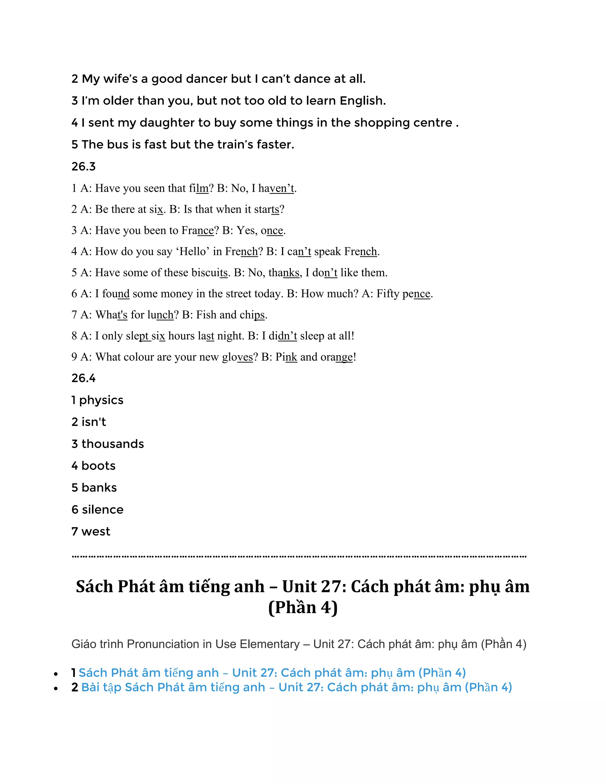 2 My wife’s a good dancer but I can’t dance at all.
3 I’m older than you, but not too old to learn English.
4 I sent my daughter to buy some things in the shopping centre .
5 The bus is fast but the train’s faster.
26.3
1 A: Have you seen that film? B: No, I haven’t.
2 A: Be there at six. B: Is that when it starts?
3 A: Have you been to France? B: Yes, once.
4 A: How do you say ‘Hello’ in French? B: I can’t speak French.
5 A: Have some of these biscuits. B: No, thanks, I don’t like them.
6 A: I found some money in the street today. B: How much? A: Fifty pence.
7 A: What's for lunch? B: Fish and chips.
8 A: I only slept six hours last night. B: I didn’t sleep at all!
9 A: What colour are your new gloves? B: Pink and orange!
26.4
1 physics
2 isn't
3 thousands
4 boots
5 banks
6 silence
7 west
…………………………………………………………………………………………………………………………………………………
Sách Phát âm tiếng anh – Unit 27: Cách phát âm: phụ âm
(Phần 4)
Giáo trình Pronunciation in Use Elementary – Unit 27: Cách phát âm: phụ âm (Phần 4)
• 1 Sách Phát âm tiếng anh – Unit 27: Cách phát âm: phụ âm (Phần 4)
• 2 Bài tập Sách Phát âm tiếng anh – Unit 27: Cách phát âm: phụ âm (Phần 4)
 