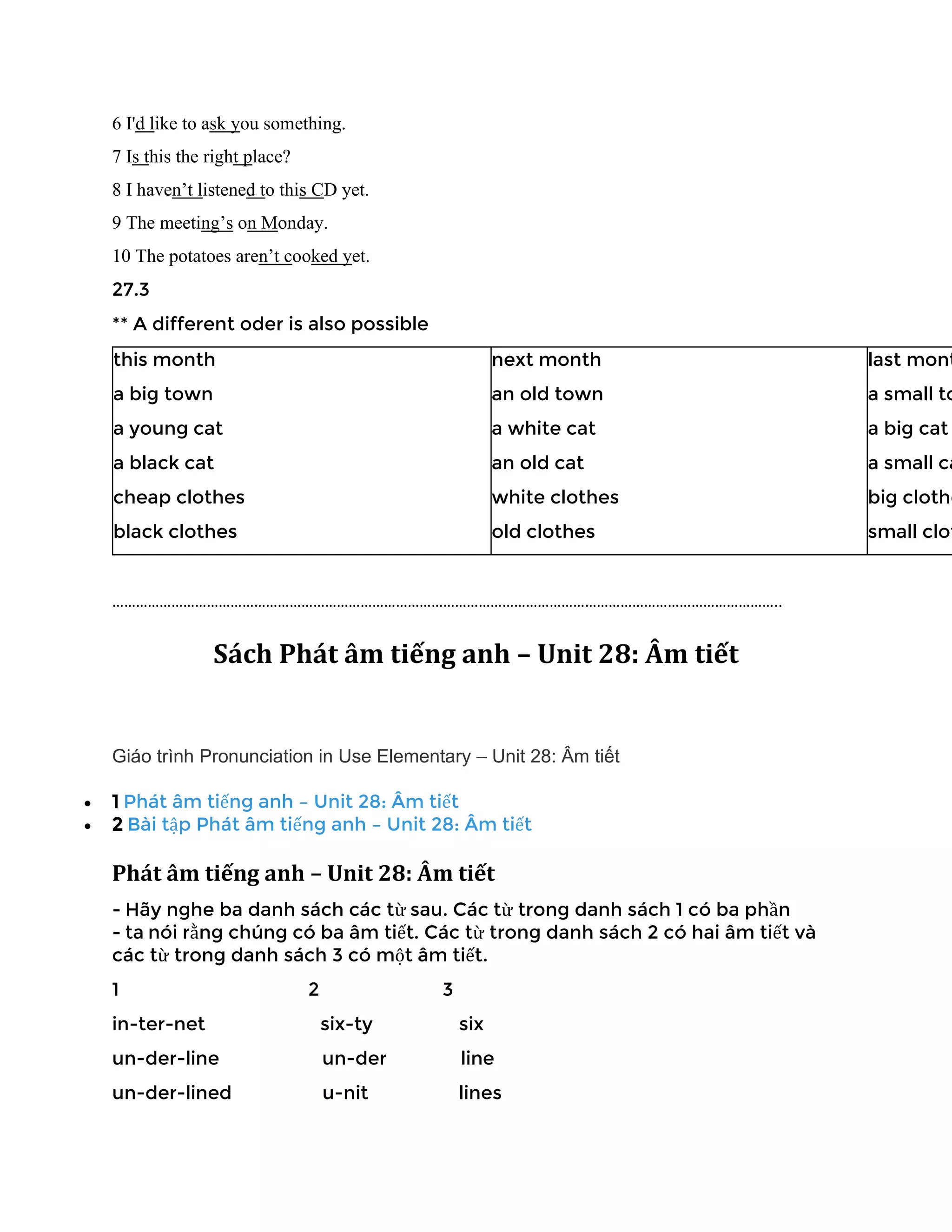 6 I'd like to ask you something.
7 Is this the right place?
8 I haven’t listened to this CD yet.
9 The meeting’s on Monday.
10 The potatoes aren’t cooked yet.
27.3
** A different oder is also possible
this month
a big town
a young cat
a black cat
cheap clothes
black clothes
next month
an old town
a white cat
an old cat
white clothes
old clothes
last mont
a small to
a big cat
a small ca
big clothe
small clot
……………………………………………………………………………………………………………………………………………………..
Sách Phát âm tiếng anh – Unit 28: Âm tiết
Giáo trình Pronunciation in Use Elementary – Unit 28: Âm tiết
• 1 Phát âm tiếng anh – Unit 28: Âm tiết
• 2 Bài tập Phát âm tiếng anh – Unit 28: Âm tiết
Phát âm tiếng anh – Unit 28: Âm tiết
- Hãy nghe ba danh sách các từ sau. Các từ trong danh sách 1 có ba phần
- ta nói rằng chúng có ba âm tiết. Các từ trong danh sách 2 có hai âm tiết và
các từ trong danh sách 3 có một âm tiết.
1 2 3
in-ter-net six-ty six
un-der-line un-der line
un-der-lined u-nit lines
 