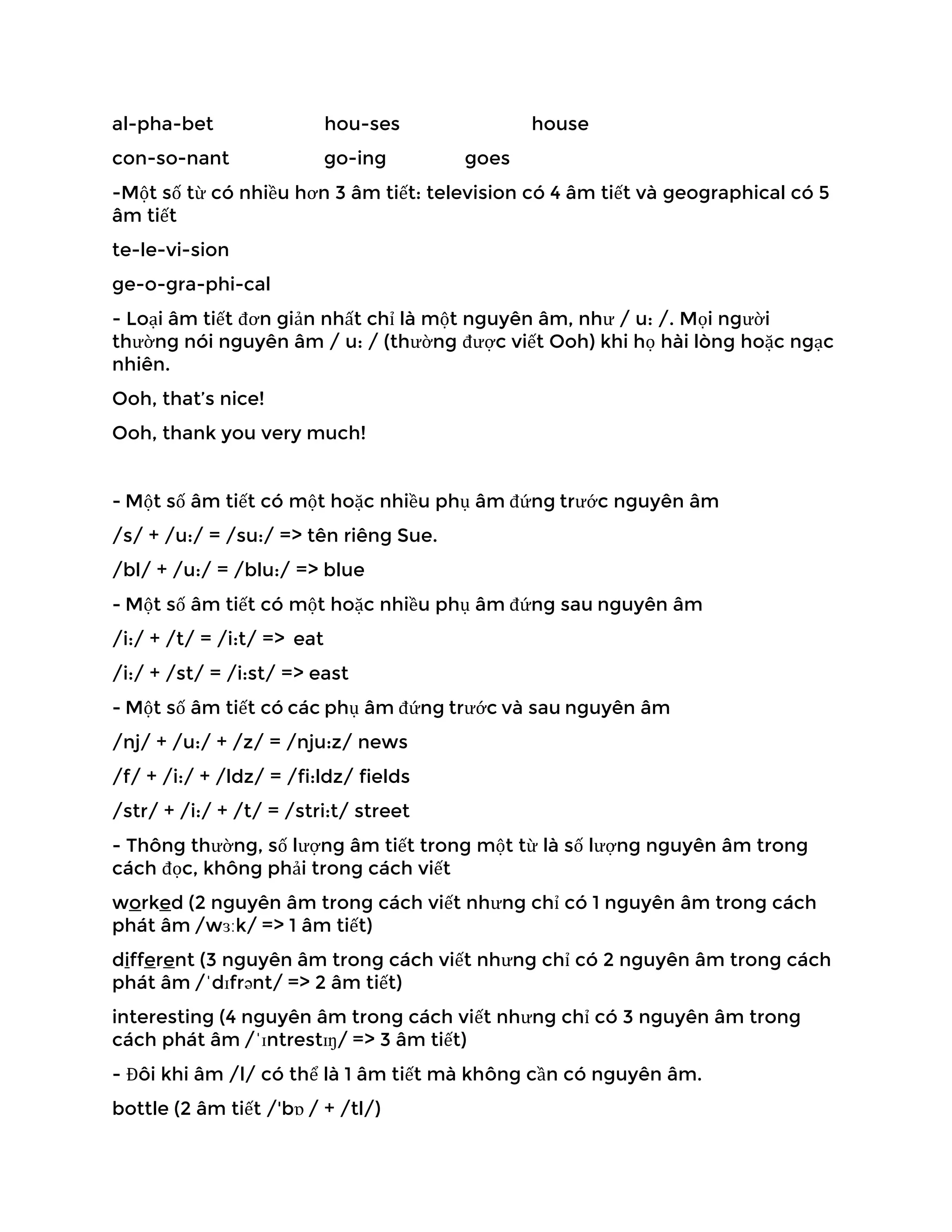 al-pha-bet hou-ses house
con-so-nant go-ing goes
-Một số từ có nhiều hơn 3 âm tiết: television có 4 âm tiết và geographical có 5
âm tiết
te-le-vi-sion
ge-o-gra-phi-cal
- Loại âm tiết đơn giản nhất chỉ là một nguyên âm, như / u: /. Mọi người
thường nói nguyên âm / u: / (thường được viết Ooh) khi họ hài lòng hoặc ngạc
nhiên.
Ooh, that’s nice!
Ooh, thank you very much!
- Một số âm tiết có một hoặc nhiều phụ âm đứng trước nguyên âm
/s/ + /u:/ = /su:/ => tên riêng Sue.
/bl/ + /u:/ = /blu:/ => blue
- Một số âm tiết có một hoặc nhiều phụ âm đứng sau nguyên âm
/i:/ + /t/ = /i:t/ => eat
/i:/ + /st/ = /i:st/ => east
- Một số âm tiết có các phụ âm đứng trước và sau nguyên âm
/nj/ + /u:/ + /z/ = /nju:z/ news
/f/ + /i:/ + /ldz/ = /fi:ldz/ fields
/str/ + /i:/ + /t/ = /stri:t/ street
- Thông thường, số lượng âm tiết trong một từ là số lượng nguyên âm trong
cách đọc, không phải trong cách viết
worked (2 nguyên âm trong cách viết nhưng chỉ có 1 nguyên âm trong cách
phát âm /wɜːk/ => 1 âm tiết)
different (3 nguyên âm trong cách viết nhưng chỉ có 2 nguyên âm trong cách
phát âm /ˈdɪfrənt/ => 2 âm tiết)
interesting (4 nguyên âm trong cách viết nhưng chỉ có 3 nguyên âm trong
cách phát âm /ˈɪntrestɪŋ/ => 3 âm tiết)
- Đôi khi âm /l/ có thể là 1 âm tiết mà không cần có nguyên âm.
bottle (2 âm tiết /'bɒ / + /tl/)
 