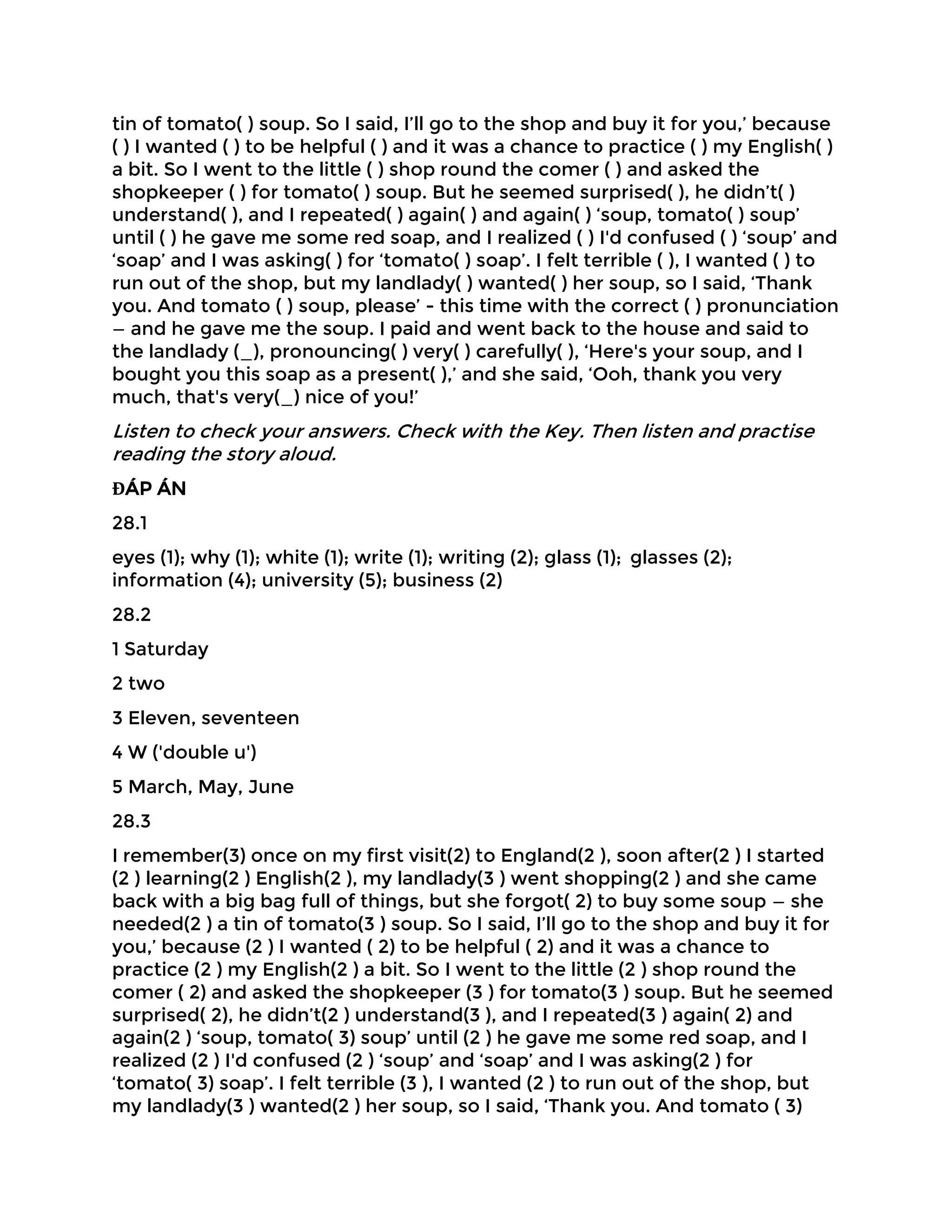 tin of tomato( ) soup. So I said, I’ll go to the shop and buy it for you,’ because
( ) I wanted ( ) to be helpful ( ) and it was a chance to practice ( ) my English( )
a bit. So I went to the little ( ) shop round the comer ( ) and asked the
shopkeeper ( ) for tomato( ) soup. But he seemed surprised( ), he didn’t( )
understand( ), and I repeated( ) again( ) and again( ) ‘soup, tomato( ) soup’
until ( ) he gave me some red soap, and I realized ( ) I'd confused ( ) ‘soup’ and
‘soap’ and I was asking( ) for ‘tomato( ) soap’. I felt terrible ( ), I wanted ( ) to
run out of the shop, but my landlady( ) wanted( ) her soup, so I said, ‘Thank
you. And tomato ( ) soup, please’ - this time with the correct ( ) pronunciation
— and he gave me the soup. I paid and went back to the house and said to
the landlady (_), pronouncing( ) very( ) carefully( ), ‘Here's your soup, and I
bought you this soap as a present( ),’ and she said, ‘Ooh, thank you very
much, that's very(_) nice of you!’
Listen to check your answers. Check with the Key. Then listen and practise
reading the story aloud.
ĐÁP ÁN
28.1
eyes (1); why (1); white (1); write (1); writing (2); glass (1); glasses (2);
information (4); university (5); business (2)
28.2
1 Saturday
2 two
3 Eleven, seventeen
4 W ('double u')
5 March, May, June
28.3
I remember(3) once on my first visit(2) to England(2 ), soon after(2 ) I started
(2 ) learning(2 ) English(2 ), my landlady(3 ) went shopping(2 ) and she came
back with a big bag full of things, but she forgot( 2) to buy some soup — she
needed(2 ) a tin of tomato(3 ) soup. So I said, I’ll go to the shop and buy it for
you,’ because (2 ) I wanted ( 2) to be helpful ( 2) and it was a chance to
practice (2 ) my English(2 ) a bit. So I went to the little (2 ) shop round the
comer ( 2) and asked the shopkeeper (3 ) for tomato(3 ) soup. But he seemed
surprised( 2), he didn’t(2 ) understand(3 ), and I repeated(3 ) again( 2) and
again(2 ) ‘soup, tomato( 3) soup’ until (2 ) he gave me some red soap, and I
realized (2 ) I'd confused (2 ) ‘soup’ and ‘soap’ and I was asking(2 ) for
‘tomato( 3) soap’. I felt terrible (3 ), I wanted (2 ) to run out of the shop, but
my landlady(3 ) wanted(2 ) her soup, so I said, ‘Thank you. And tomato ( 3)
 