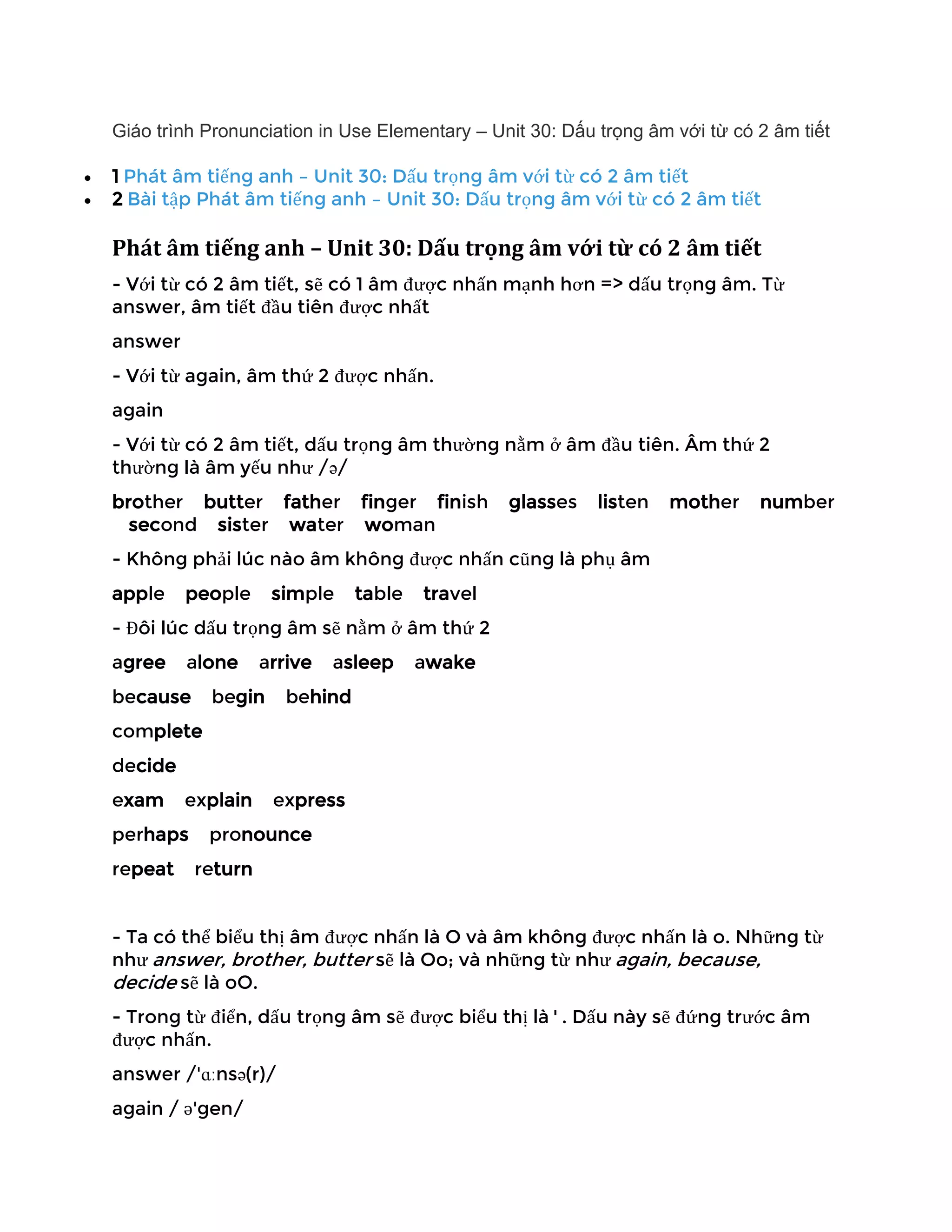 Giáo trình Pronunciation in Use Elementary – Unit 30: Dấu trọng âm với từ có 2 âm tiết
• 1 Phát âm tiếng anh – Unit 30: Dấu trọng âm với từ có 2 âm tiết
• 2 Bài tập Phát âm tiếng anh – Unit 30: Dấu trọng âm với từ có 2 âm tiết
Phát âm tiếng anh – Unit 30: Dấu trọng âm với từ có 2 âm tiết
- Với từ có 2 âm tiết, sẽ có 1 âm được nhấn mạnh hơn => dấu trọng âm. Từ
answer, âm tiết đầu tiên được nhất
answer
- Với từ again, âm thứ 2 được nhấn.
again
- Với từ có 2 âm tiết, dấu trọng âm thường nằm ở âm đầu tiên. Âm thứ 2
thường là âm yếu như /ə/
brother butter father finger finish glasses listen mother number
second sister water woman
- Không phải lúc nào âm không được nhấn cũng là phụ âm
apple people simple table travel
- Đôi lúc dấu trọng âm sẽ nằm ở âm thứ 2
agree alone arrive asleep awake
because begin behind
complete
decide
exam explain express
perhaps pronounce
repeat return
- Ta có thể biểu thị âm được nhấn là O và âm không được nhấn là o. Những từ
như answer, brother, butter sẽ là Oo; và những từ như again, because,
decide sẽ là oO.
- Trong từ điển, dấu trọng âm sẽ được biểu thị là ' . Dấu này sẽ đứng trước âm
được nhấn.
answer /'ɑːnsə(r)/
again / ə'gen/
 