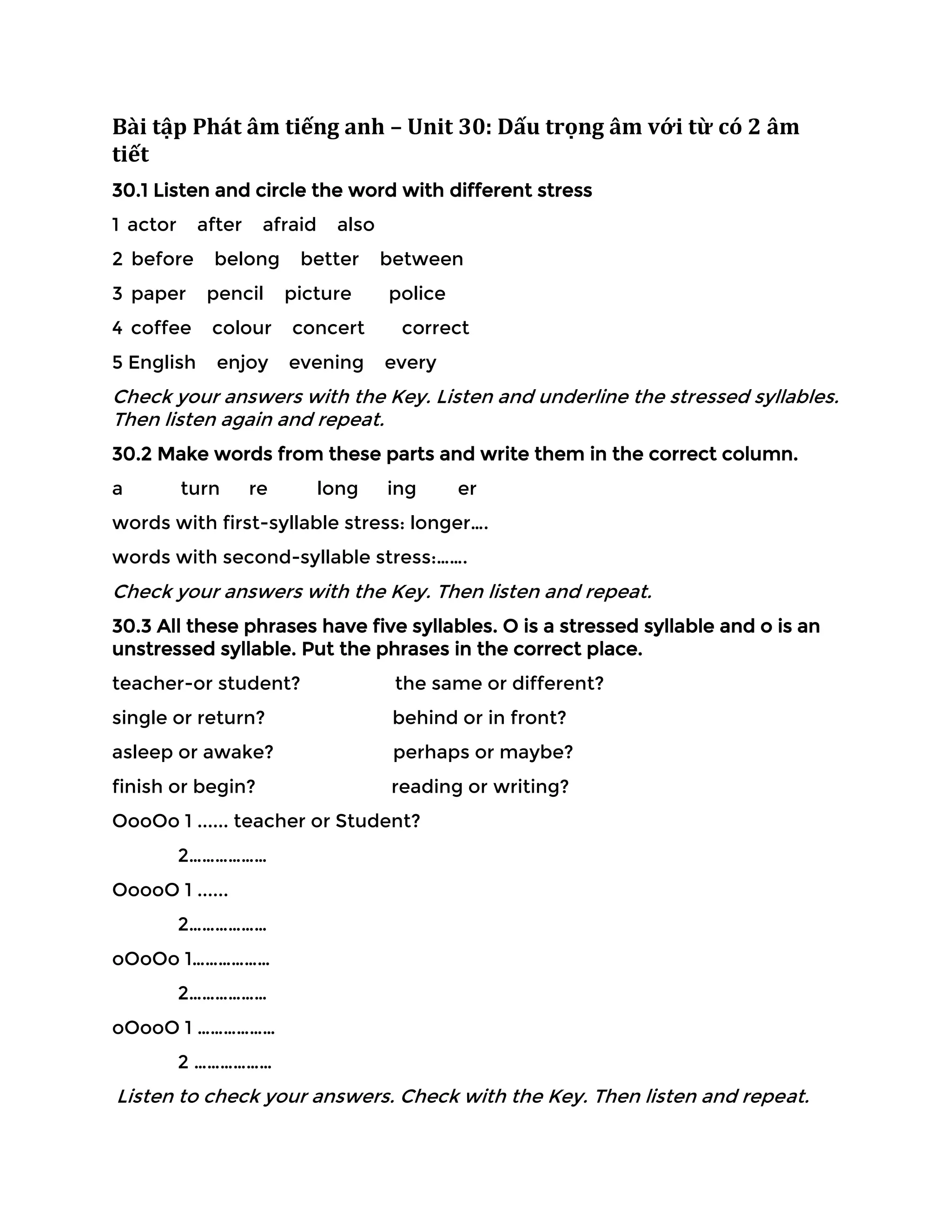 Bài tập Phát âm tiếng anh – Unit 30: Dấu trọng âm với từ có 2 âm
tiết
30.1 Listen and circle the word with different stress
1 actor after afraid also
2 before belong better between
3 paper pencil picture police
4 coffee colour concert correct
5 English enjoy evening every
Check your answers with the Key. Listen and underline the stressed syllables.
Then listen again and repeat.
30.2 Make words from these parts and write them in the correct column.
a turn re long ing er
words with first-syllable stress: longer….
words with second-syllable stress:…….
Check your answers with the Key. Then listen and repeat.
30.3 All these phrases have five syllables. O is a stressed syllable and o is an
unstressed syllable. Put the phrases in the correct place.
teacher-or student? the same or different?
single or return? behind or in front?
asleep or awake? perhaps or maybe?
finish or begin? reading or writing?
OooOo 1 ...... teacher or Student?
2………………
OoooO 1 ......
2………………
oOoOo 1………………
2………………
oOooO 1 ………………
2 ………………
Listen to check your answers. Check with the Key. Then listen and repeat.
 