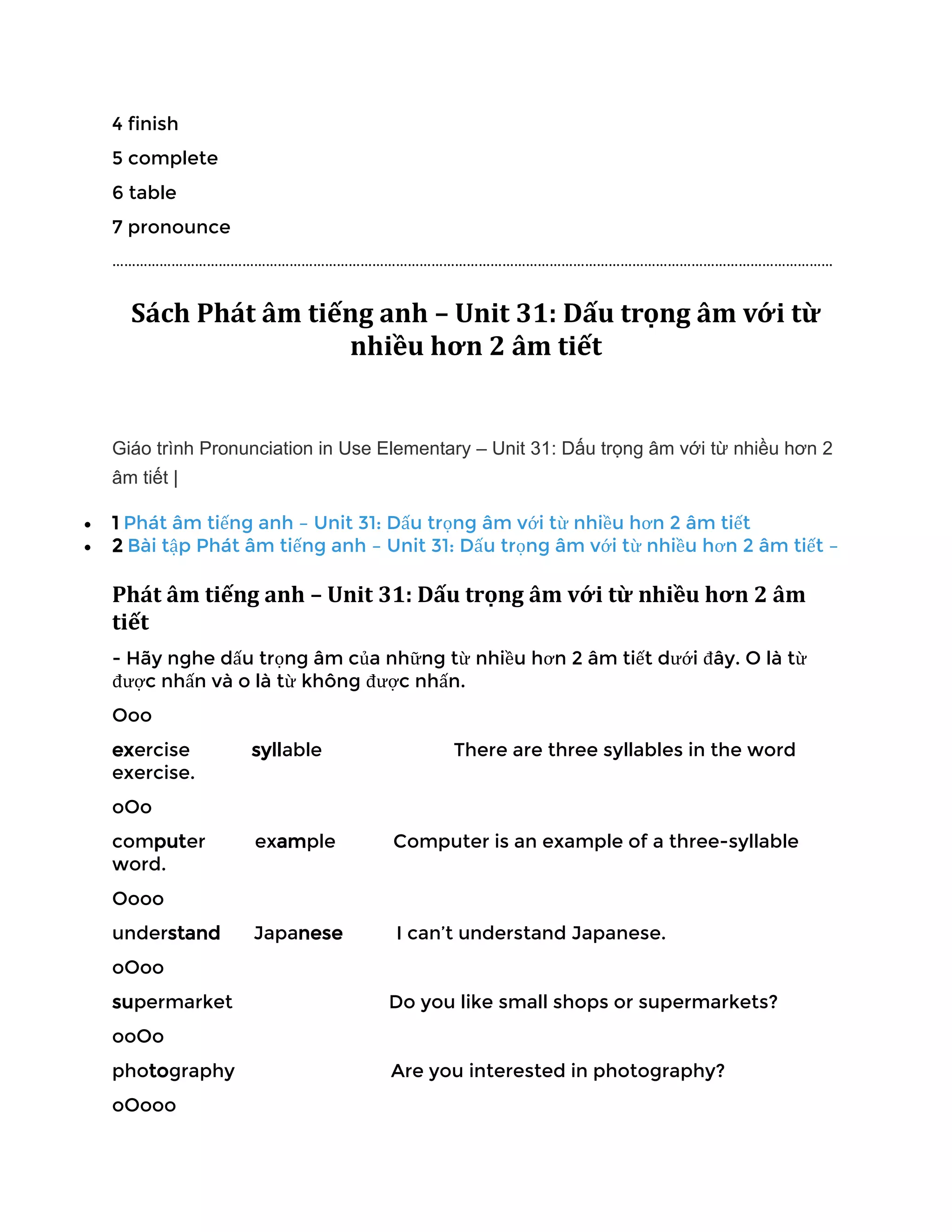4 finish
5 complete
6 table
7 pronounce
…………………………………………………………………………………………………………………………………………………………………
Sách Phát âm tiếng anh – Unit 31: Dấu trọng âm với từ
nhiều hơn 2 âm tiết
Giáo trình Pronunciation in Use Elementary – Unit 31: Dấu trọng âm với từ nhiều hơn 2
âm tiết |
• 1 Phát âm tiếng anh – Unit 31: Dấu trọng âm với từ nhiều hơn 2 âm tiết
• 2 Bài tập Phát âm tiếng anh – Unit 31: Dấu trọng âm với từ nhiều hơn 2 âm tiết –
Phát âm tiếng anh – Unit 31: Dấu trọng âm với từ nhiều hơn 2 âm
tiết
- Hãy nghe dấu trọng âm của những từ nhiều hơn 2 âm tiết dưới đây. O là từ
được nhấn và o là từ không được nhấn.
Ooo
exercise syllable There are three syllables in the word
exercise.
oOo
computer example Computer is an example of a three-syllable
word.
Oooo
understand Japanese I can’t understand Japanese.
oOoo
supermarket Do you like small shops or supermarkets?
ooOo
photography Are you interested in photography?
oOooo
 