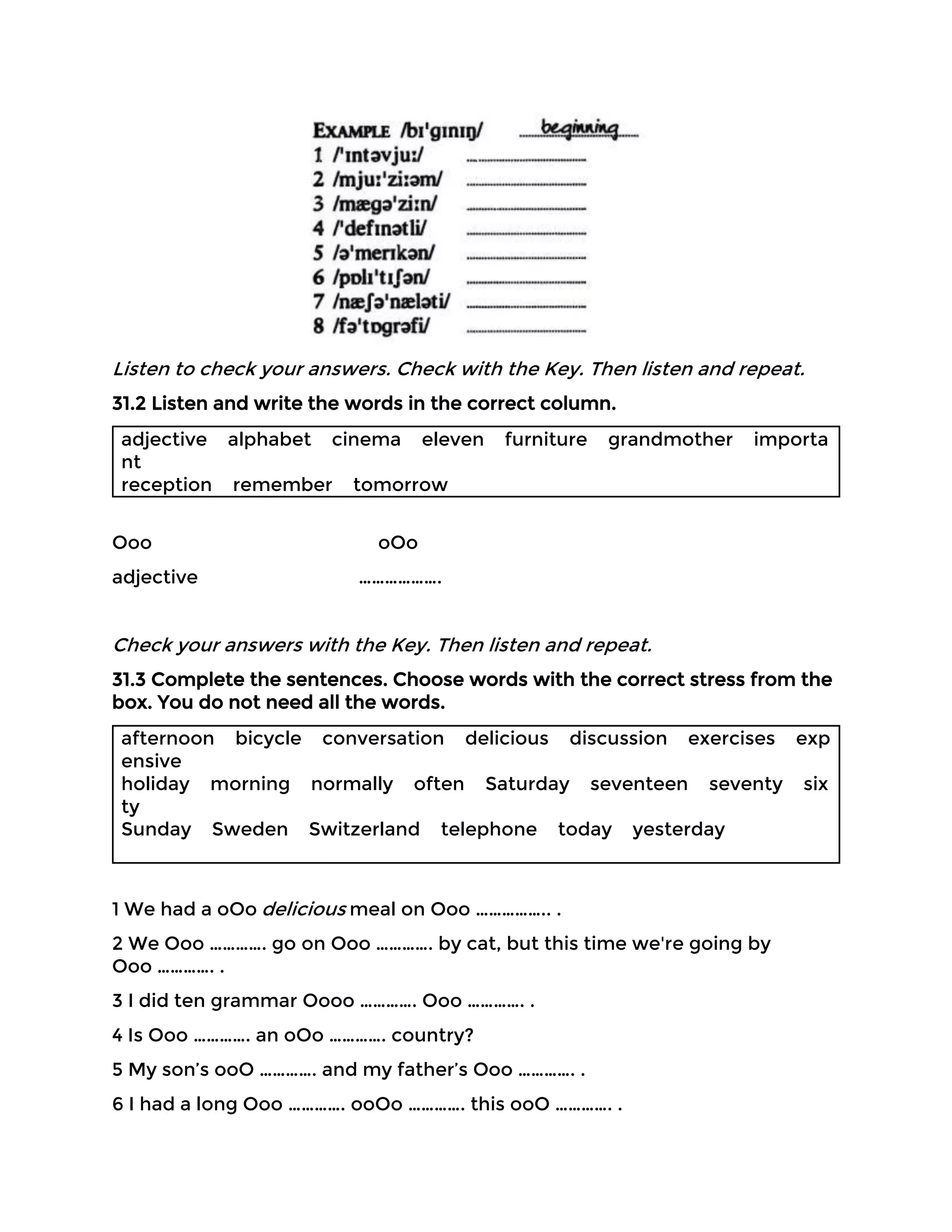 Listen to check your answers. Check with the Key. Then listen and repeat.
31.2 Listen and write the words in the correct column.
adjective alphabet cinema eleven furniture grandmother importa
nt
reception remember tomorrow
Ooo oOo
adjective ……………….
Check your answers with the Key. Then listen and repeat.
31.3 Complete the sentences. Choose words with the correct stress from the
box. You do not need all the words.
afternoon bicycle conversation delicious discussion exercises exp
ensive
holiday morning normally often Saturday seventeen seventy six
ty
Sunday Sweden Switzerland telephone today yesterday
1 We had a oOo delicious meal on Ooo …………….. .
2 We Ooo …………. go on Ooo …………. by cat, but this time we're going by
Ooo …………. .
3 I did ten grammar Oooo …………. Ooo …………. .
4 Is Ooo …………. an oOo …………. country?
5 My son’s ooO …………. and my father’s Ooo …………. .
6 I had a long Ooo …………. ooOo …………. this ooO …………. .
 