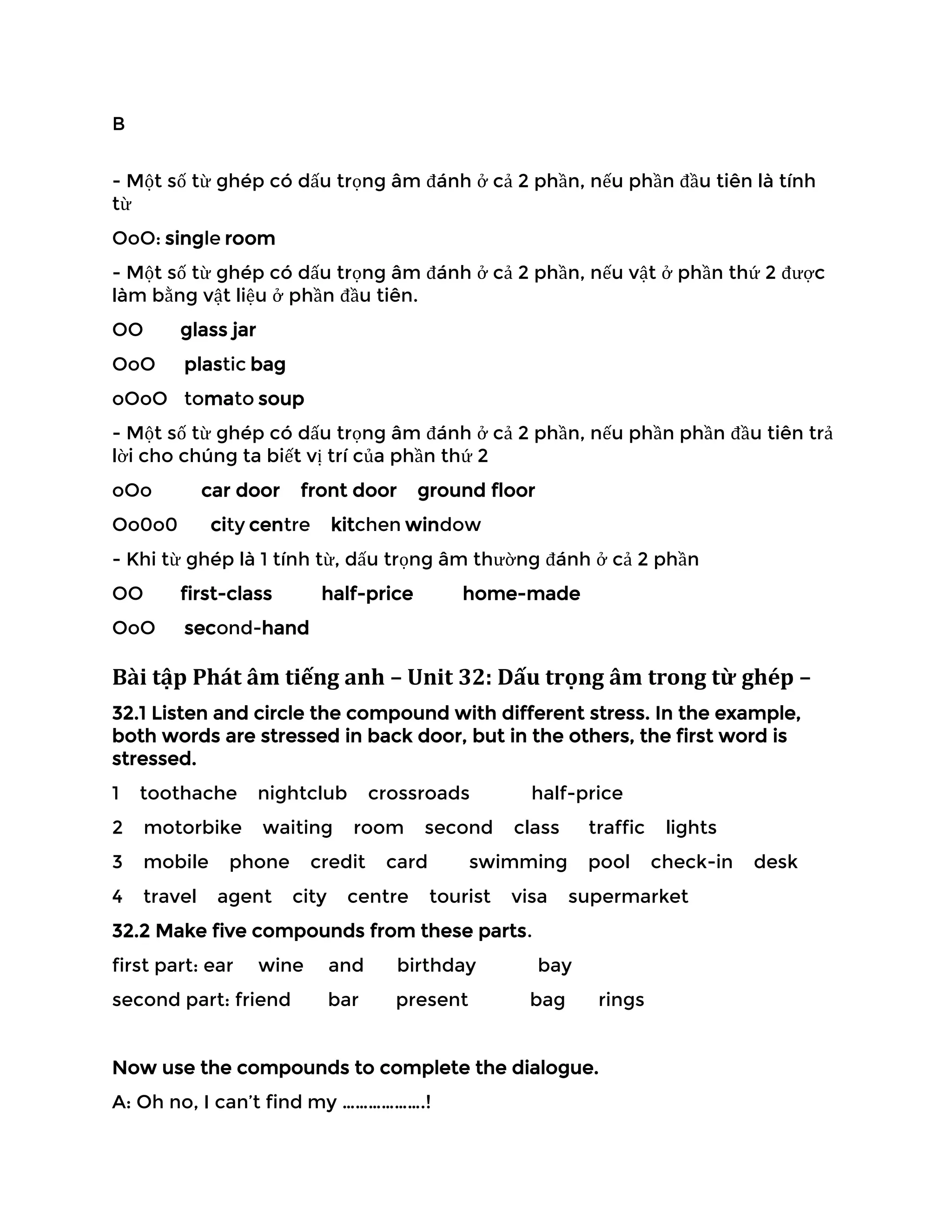 B
- Một số từ ghép có dấu trọng âm đánh ở cả 2 phần, nếu phần đầu tiên là tính
từ
OoO: single room
- Một số từ ghép có dấu trọng âm đánh ở cả 2 phần, nếu vật ở phần thứ 2 được
làm bằng vật liệu ở phần đầu tiên.
OO glass jar
OoO plastic bag
oOoO tomato soup
- Một số từ ghép có dấu trọng âm đánh ở cả 2 phần, nếu phần phần đầu tiên trả
lời cho chúng ta biết vị trí của phần thứ 2
oOo car door front door ground floor
Oo0o0 city centre kitchen window
- Khi từ ghép là 1 tính từ, dấu trọng âm thường đánh ở cả 2 phần
OO first-class half-price home-made
OoO second-hand
Bài tập Phát âm tiếng anh – Unit 32: Dấu trọng âm trong từ ghép –
32.1 Listen and circle the compound with different stress. In the example,
both words are stressed in back door, but in the others, the first word is
stressed.
1 toothache nightclub crossroads half-price
2 motorbike waiting room second class traffic lights
3 mobile phone credit card swimming pool check-in desk
4 travel agent city centre tourist visa supermarket
32.2 Make five compounds from these parts.
first part: ear wine and birthday bay
second part: friend bar present bag rings
Now use the compounds to complete the dialogue.
A: Oh no, I can’t find my ……………….!
 