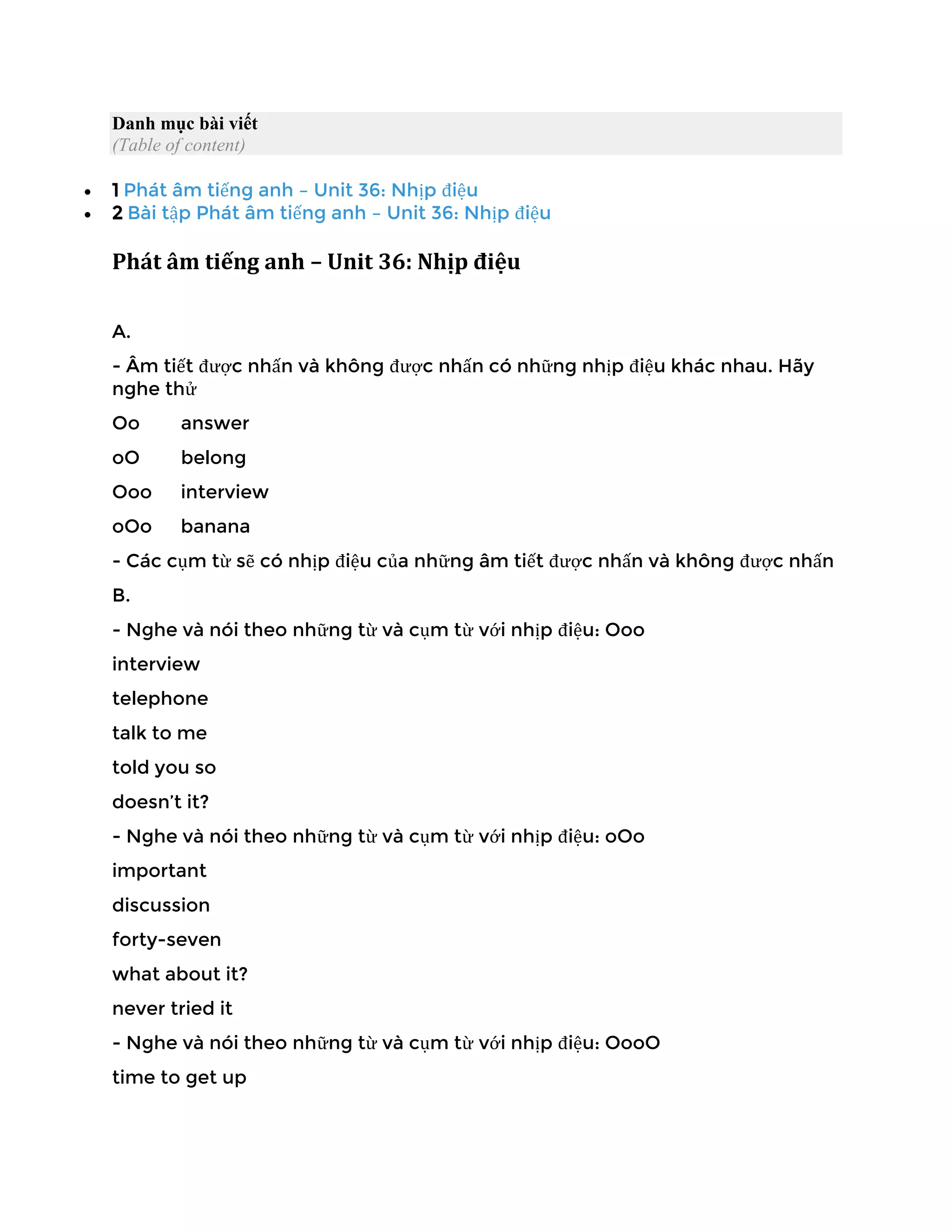 Danh mục bài viết
(Table of content)
• 1 Phát âm tiếng anh – Unit 36: Nhịp điệu
• 2 Bài tập Phát âm tiếng anh – Unit 36: Nhịp điệu
Phát âm tiếng anh – Unit 36: Nhịp điệu
A.
- Âm tiết được nhấn và không được nhấn có những nhịp điệu khác nhau. Hãy
nghe thử
Oo answer
oO belong
Ooo interview
oOo banana
- Các cụm từ sẽ có nhịp điệu của những âm tiết được nhấn và không được nhấn
B.
- Nghe và nói theo những từ và cụm từ với nhịp điệu: Ooo
interview
telephone
talk to me
told you so
doesn’t it?
- Nghe và nói theo những từ và cụm từ với nhịp điệu: oOo
important
discussion
forty-seven
what about it?
never tried it
- Nghe và nói theo những từ và cụm từ với nhịp điệu: OooO
time to get up
 