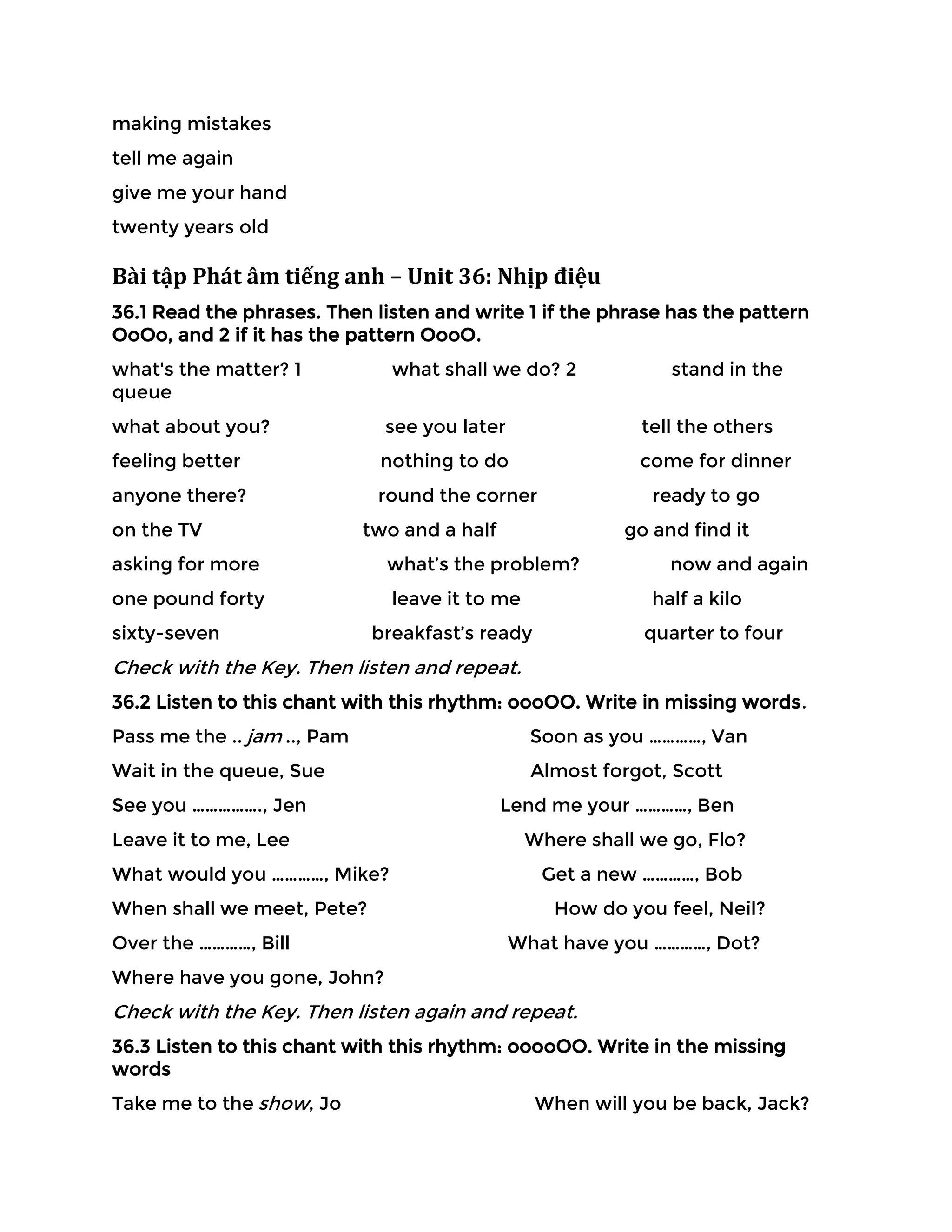 making mistakes
tell me again
give me your hand
twenty years old
Bài tập Phát âm tiếng anh – Unit 36: Nhịp điệu
36.1 Read the phrases. Then listen and write 1 if the phrase has the pattern
OoOo, and 2 if it has the pattern OooO.
what's the matter? 1 what shall we do? 2 stand in the
queue
what about you? see you later tell the others
feeling better nothing to do come for dinner
anyone there? round the corner ready to go
on the TV two and a half go and find it
asking for more what’s the problem? now and again
one pound forty leave it to me half a kilo
sixty-seven breakfast’s ready quarter to four
Check with the Key. Then listen and repeat.
36.2 Listen to this chant with this rhythm: oooOO. Write in missing words.
Pass me the .. jam .., Pam Soon as you …………, Van
Wait in the queue, Sue Almost forgot, Scott
See you ……………., Jen Lend me your …………, Ben
Leave it to me, Lee Where shall we go, Flo?
What would you …………, Mike? Get a new …………, Bob
When shall we meet, Pete? How do you feel, Neil?
Over the …………, Bill What have you …………, Dot?
Where have you gone, John?
Check with the Key. Then listen again and repeat.
36.3 Listen to this chant with this rhythm: ooooOO. Write in the missing
words
Take me to the show, Jo When will you be back, Jack?
 