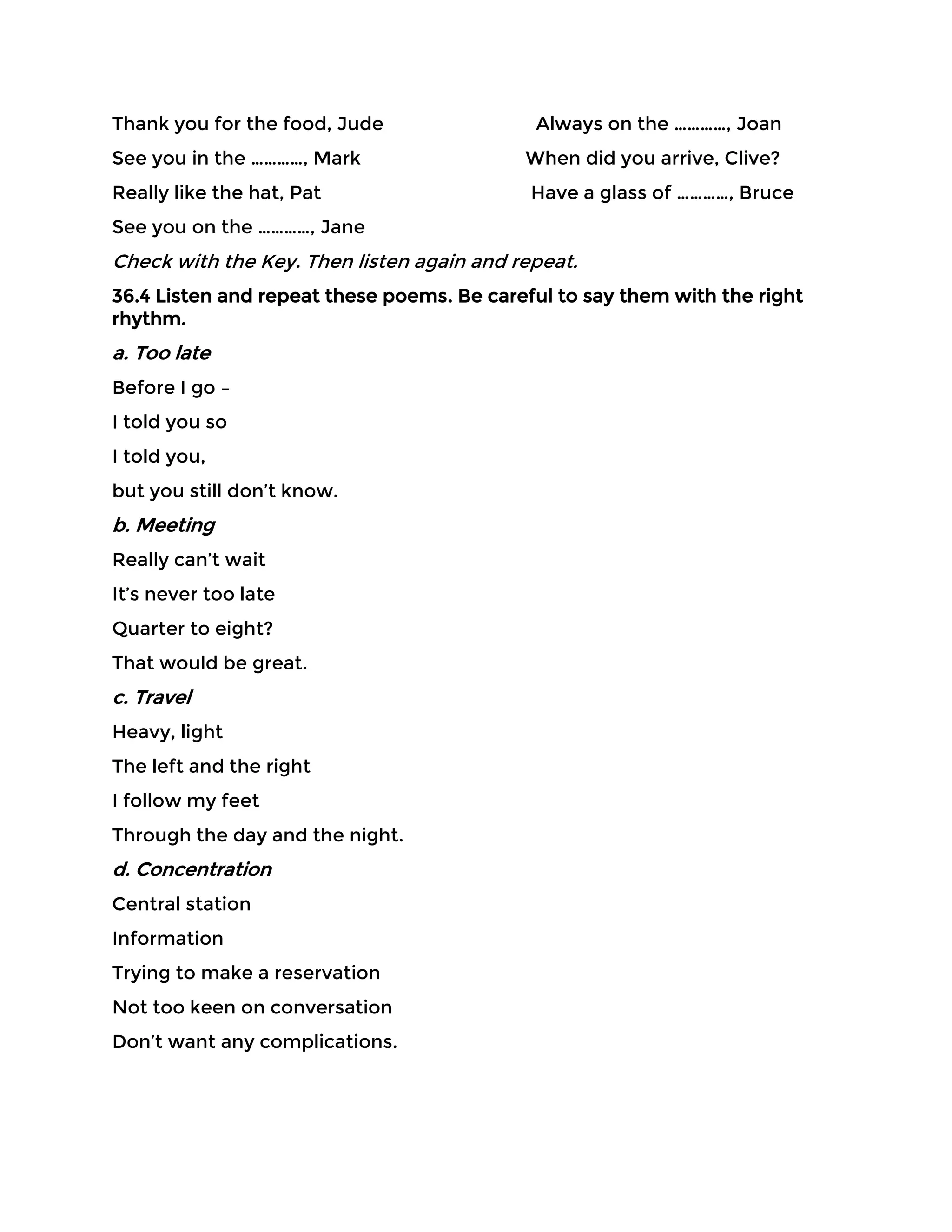 Thank you for the food, Jude Always on the …………, Joan
See you in the …………, Mark When did you arrive, Clive?
Really like the hat, Pat Have a glass of …………, Bruce
See you on the …………, Jane
Check with the Key. Then listen again and repeat.
36.4 Listen and repeat these poems. Be careful to say them with the right
rhythm.
a. Too late
Before I go –
I told you so
I told you,
but you still don’t know.
b. Meeting
Really can’t wait
It’s never too late
Quarter to eight?
That would be great.
c. Travel
Heavy, light
The left and the right
I follow my feet
Through the day and the night.
d. Concentration
Central station
Information
Trying to make a reservation
Not too keen on conversation
Don’t want any complications.
 