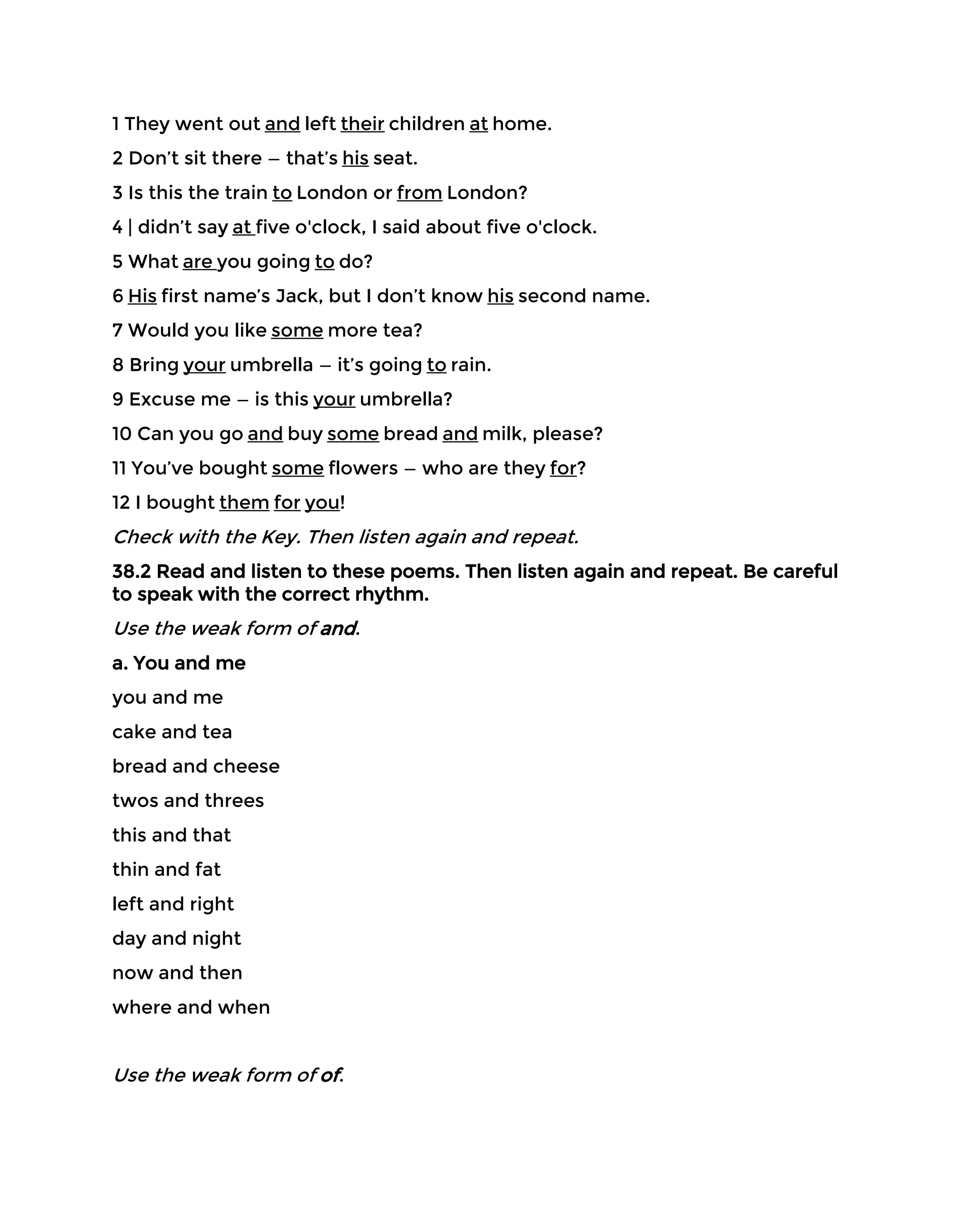 1 They went out and left their children at home.
2 Don’t sit there — that’s his seat.
3 Is this the train to London or from London?
4 | didn’t say at five o'clock, I said about five o'clock.
5 What are you going to do?
6 His first name’s Jack, but I don’t know his second name.
7 Would you like some more tea?
8 Bring your umbrella — it’s going to rain.
9 Excuse me — is this your umbrella?
10 Can you go and buy some bread and milk, please?
11 You’ve bought some flowers — who are they for?
12 I bought them for you!
Check with the Key. Then listen again and repeat.
38.2 Read and listen to these poems. Then listen again and repeat. Be careful
to speak with the correct rhythm.
Use the weak form of and.
a. You and me
you and me
cake and tea
bread and cheese
twos and threes
this and that
thin and fat
left and right
day and night
now and then
where and when
Use the weak form of of.
 