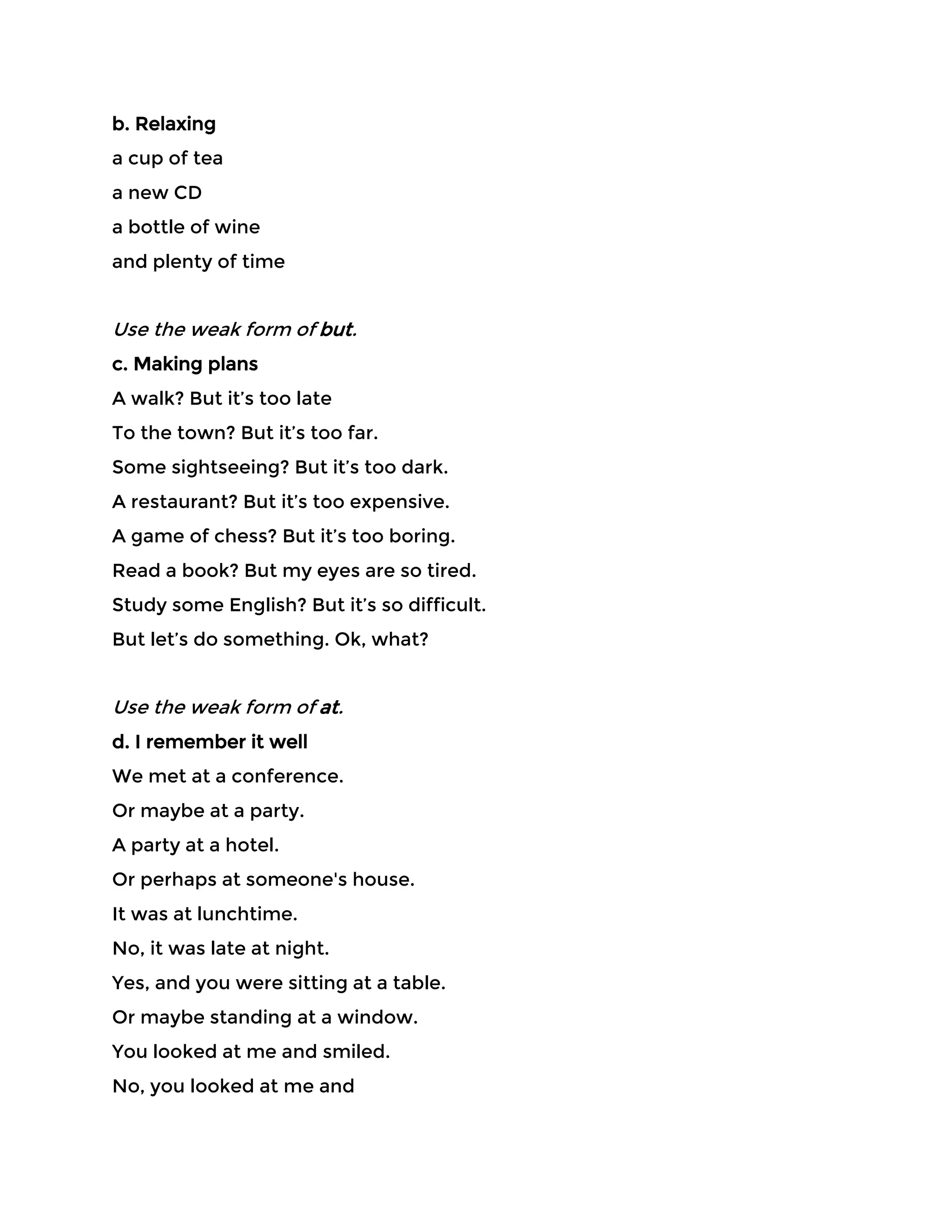 b. Relaxing
a cup of tea
a new CD
a bottle of wine
and plenty of time
Use the weak form of but.
c. Making plans
A walk? But it’s too late
To the town? But it’s too far.
Some sightseeing? But it’s too dark.
A restaurant? But it’s too expensive.
A game of chess? But it’s too boring.
Read a book? But my eyes are so tired.
Study some English? But it’s so difficult.
But let’s do something. Ok, what?
Use the weak form of at.
d. I remember it well
We met at a conference.
Or maybe at a party.
A party at a hotel.
Or perhaps at someone's house.
It was at lunchtime.
No, it was late at night.
Yes, and you were sitting at a table.
Or maybe standing at a window.
You looked at me and smiled.
No, you looked at me and
 